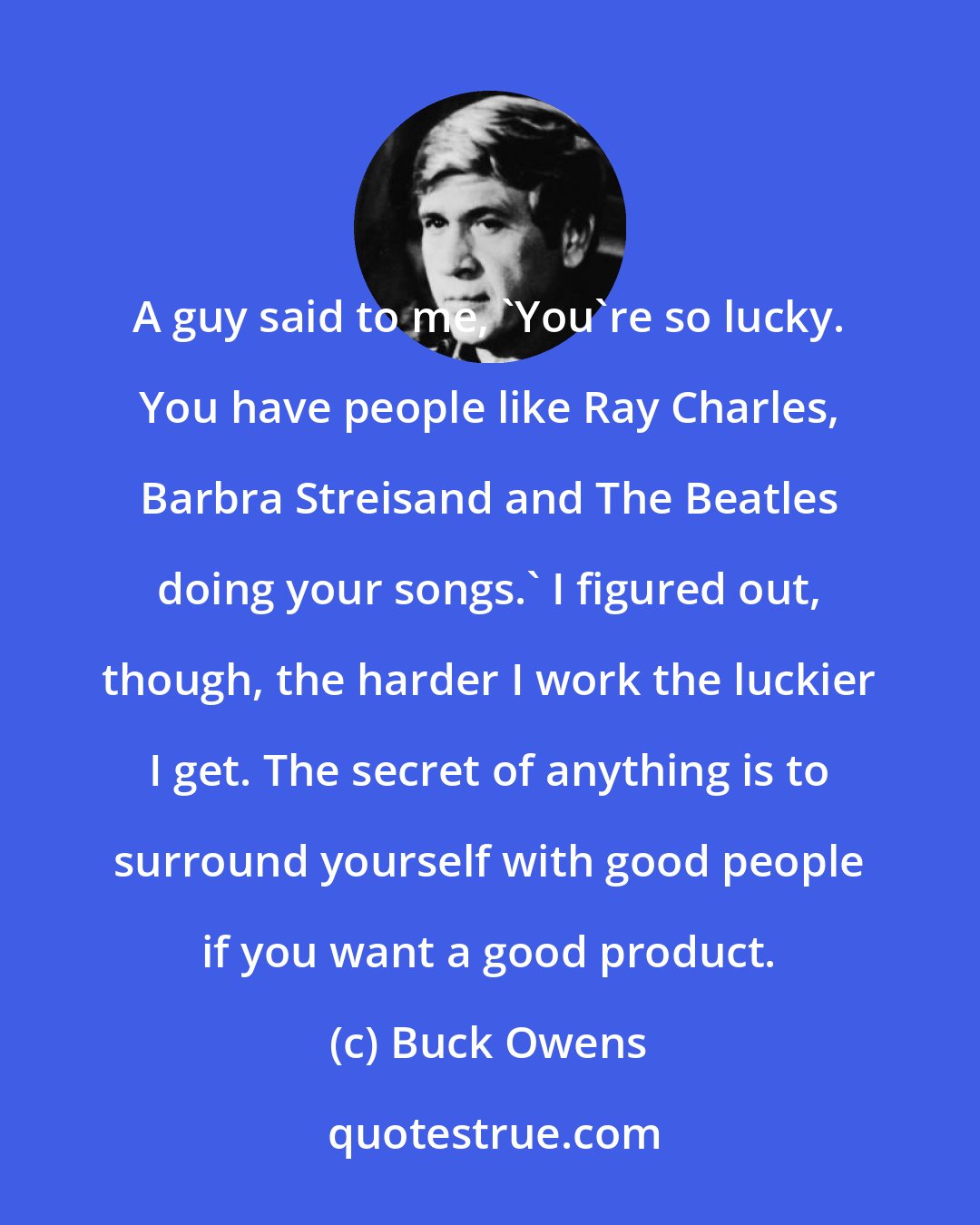 Buck Owens: A guy said to me, 'You're so lucky. You have people like Ray Charles, Barbra Streisand and The Beatles doing your songs.' I figured out, though, the harder I work the luckier I get. The secret of anything is to surround yourself with good people if you want a good product.