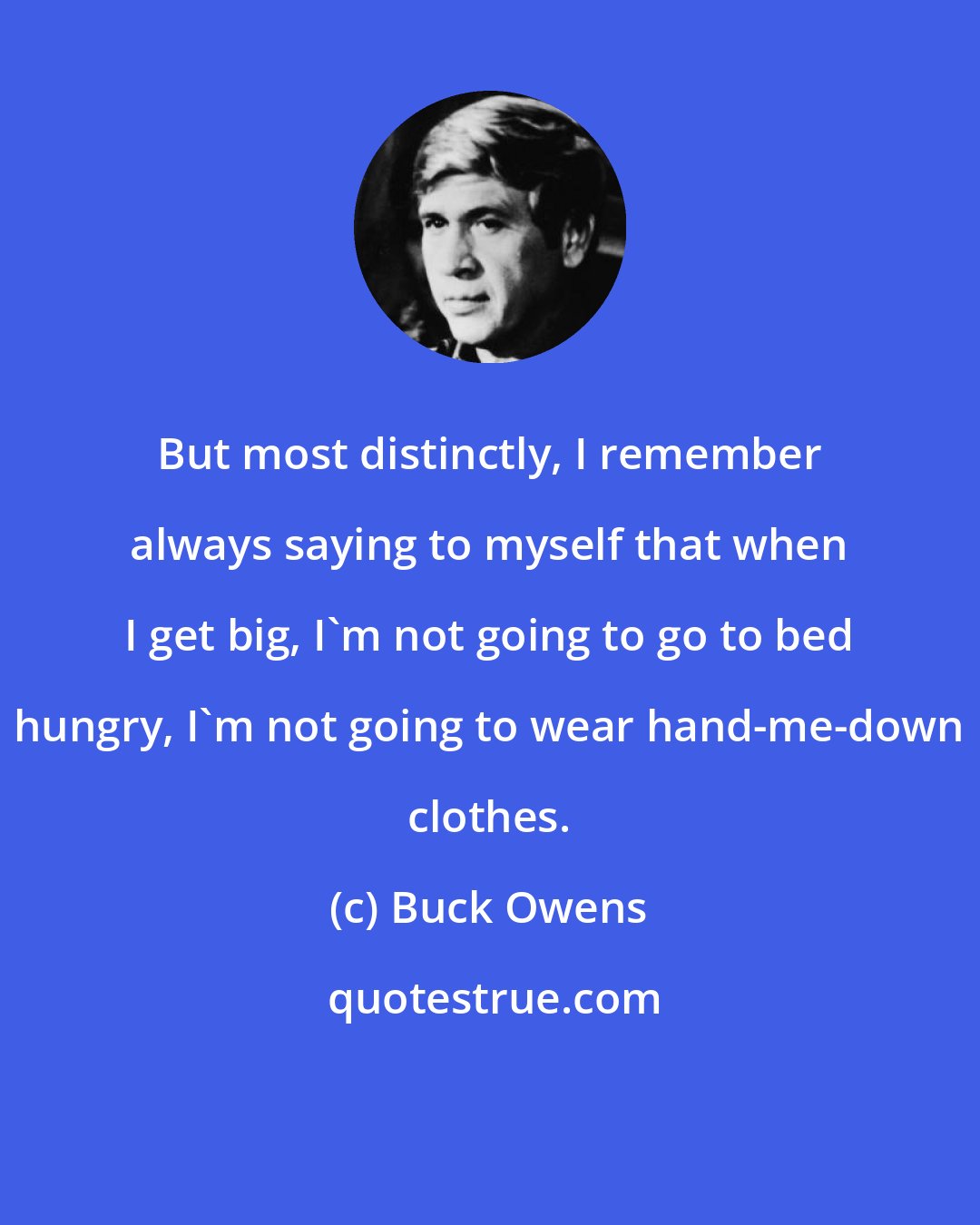 Buck Owens: But most distinctly, I remember always saying to myself that when I get big, I'm not going to go to bed hungry, I'm not going to wear hand-me-down clothes.