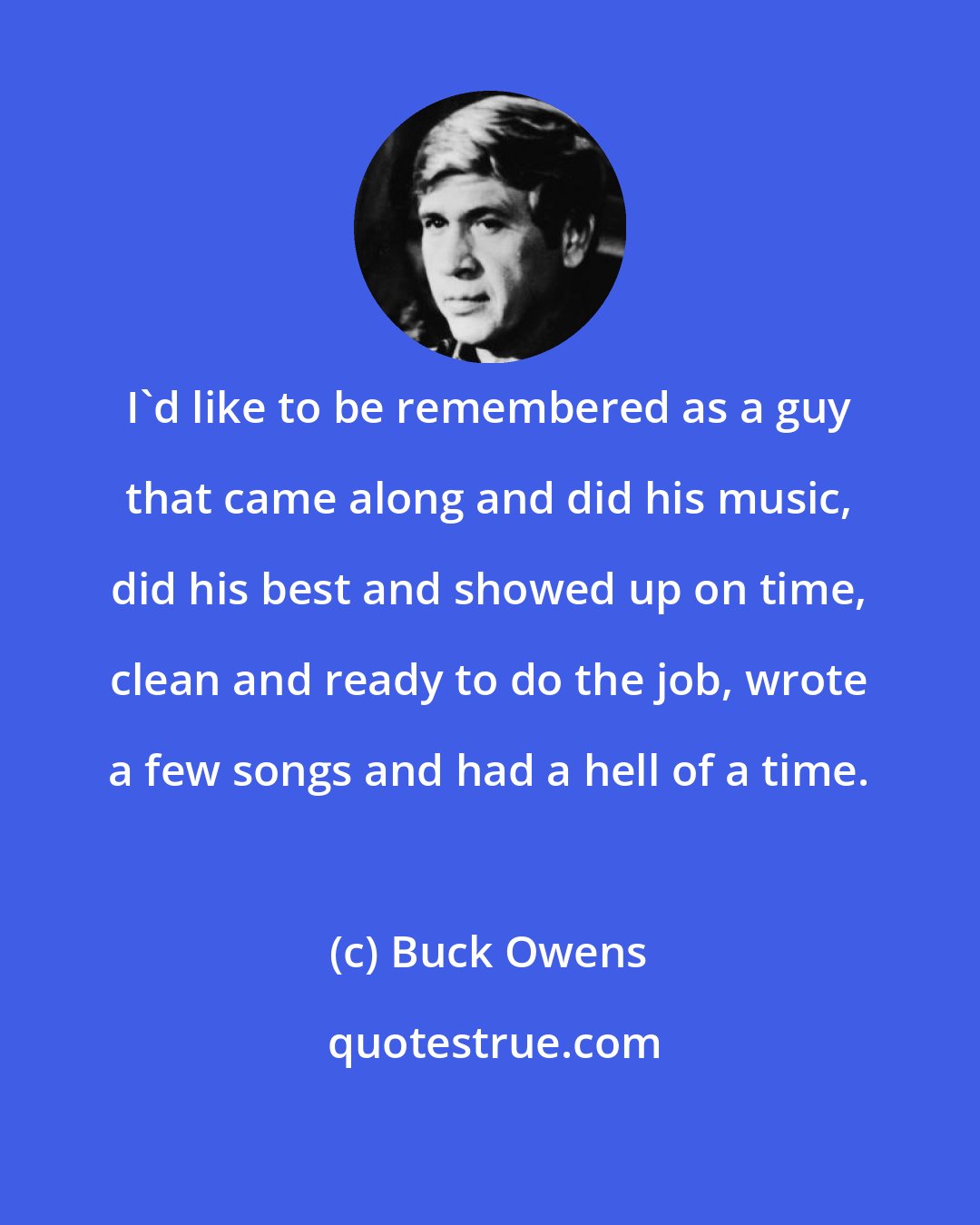 Buck Owens: I'd like to be remembered as a guy that came along and did his music, did his best and showed up on time, clean and ready to do the job, wrote a few songs and had a hell of a time.