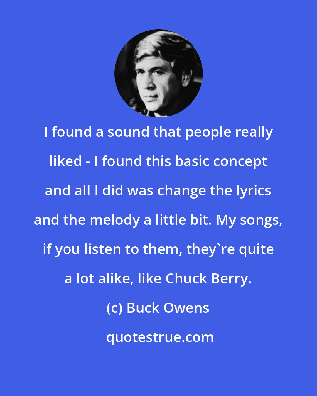 Buck Owens: I found a sound that people really liked - I found this basic concept and all I did was change the lyrics and the melody a little bit. My songs, if you listen to them, they're quite a lot alike, like Chuck Berry.