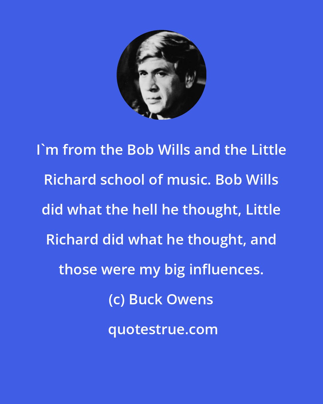 Buck Owens: I'm from the Bob Wills and the Little Richard school of music. Bob Wills did what the hell he thought, Little Richard did what he thought, and those were my big influences.