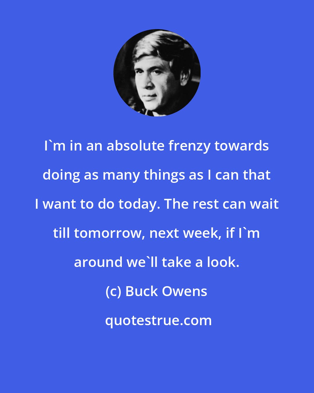 Buck Owens: I'm in an absolute frenzy towards doing as many things as I can that I want to do today. The rest can wait till tomorrow, next week, if I'm around we'll take a look.