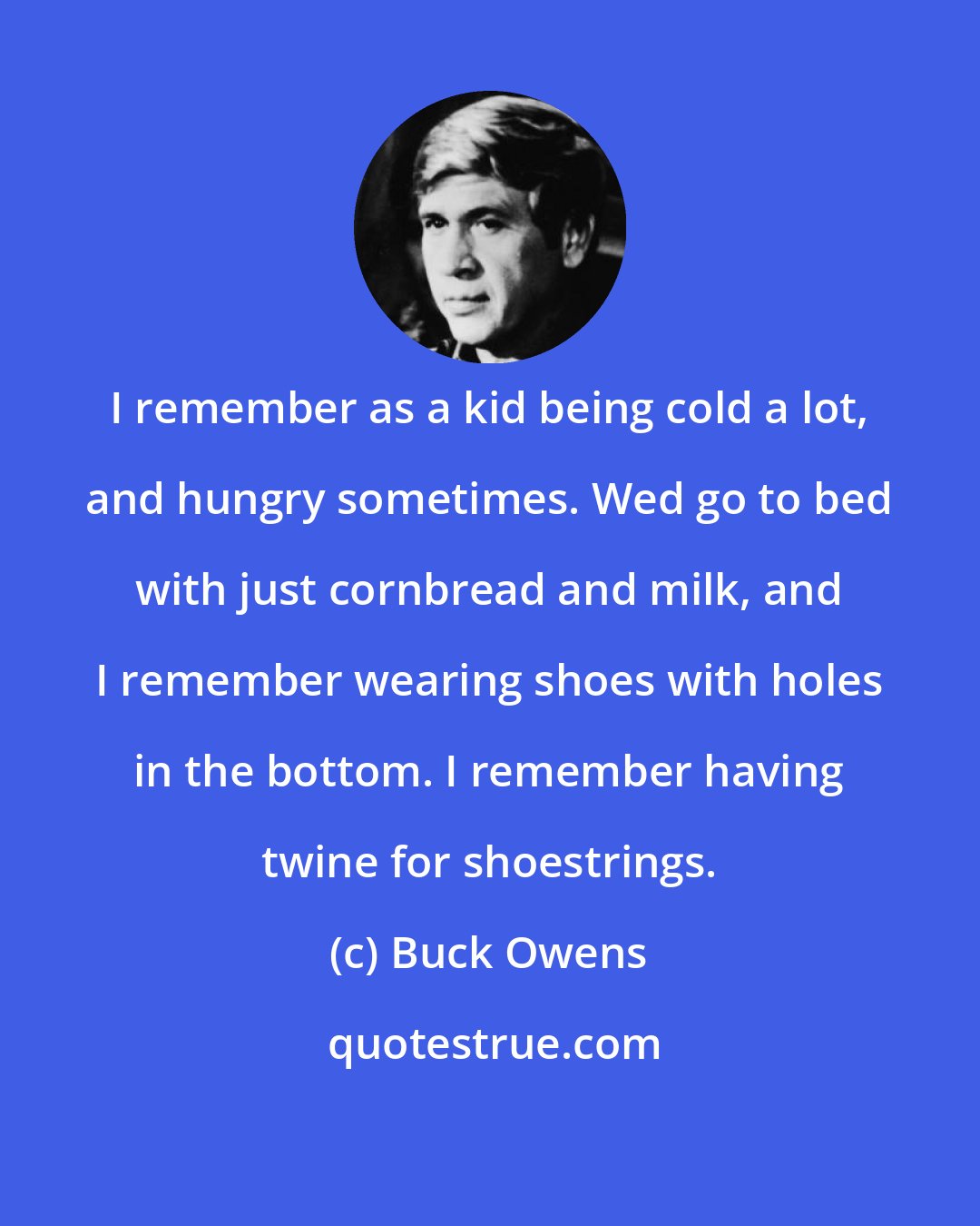 Buck Owens: I remember as a kid being cold a lot, and hungry sometimes. Wed go to bed with just cornbread and milk, and I remember wearing shoes with holes in the bottom. I remember having twine for shoestrings.