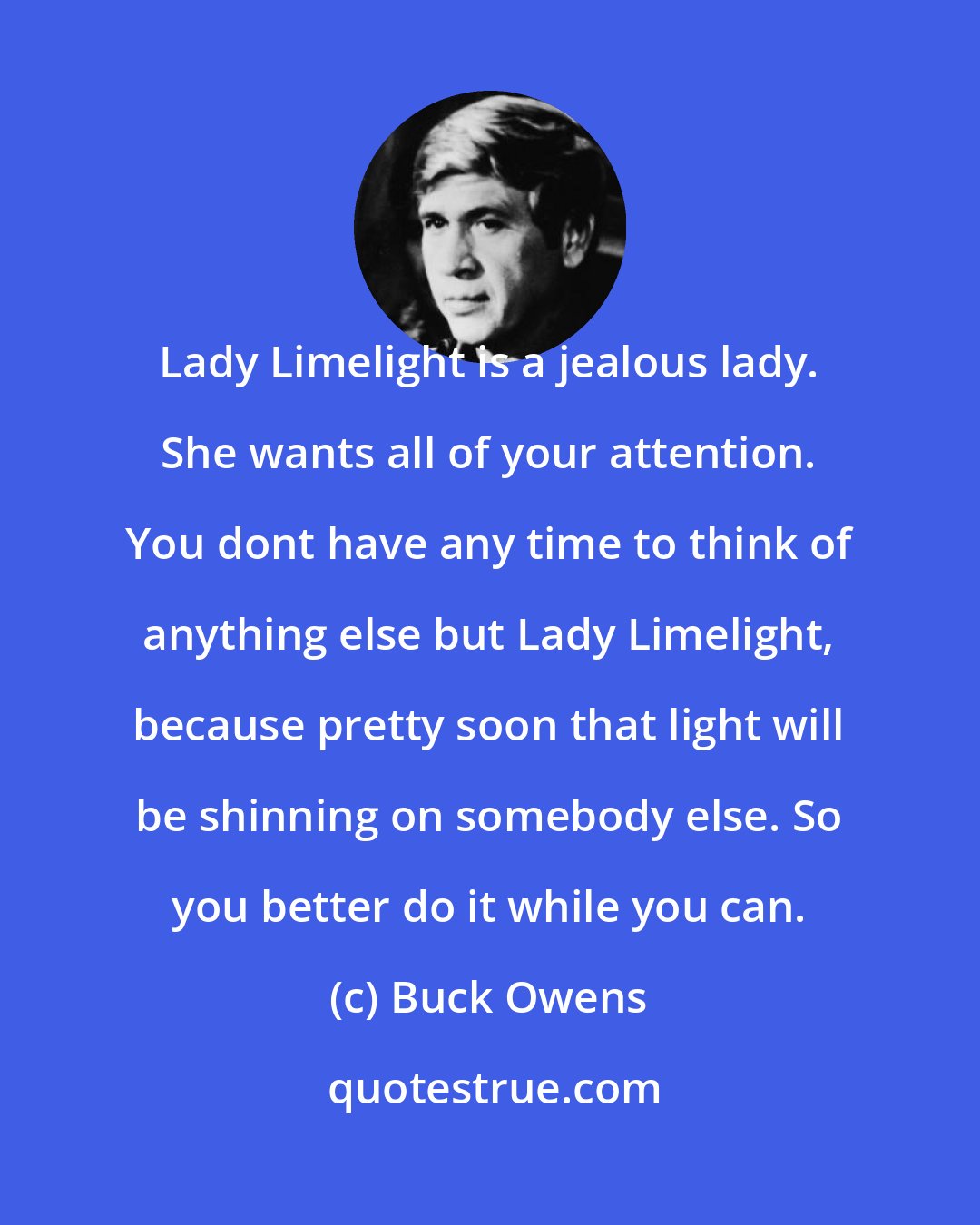 Buck Owens: Lady Limelight is a jealous lady. She wants all of your attention. You dont have any time to think of anything else but Lady Limelight, because pretty soon that light will be shinning on somebody else. So you better do it while you can.