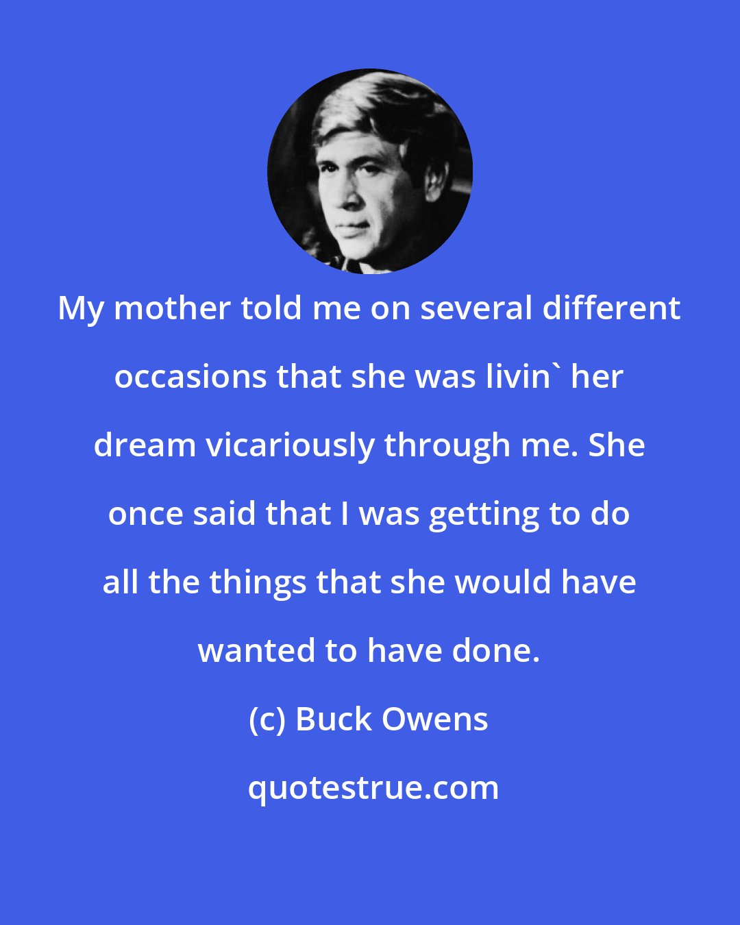 Buck Owens: My mother told me on several different occasions that she was livin' her dream vicariously through me. She once said that I was getting to do all the things that she would have wanted to have done.