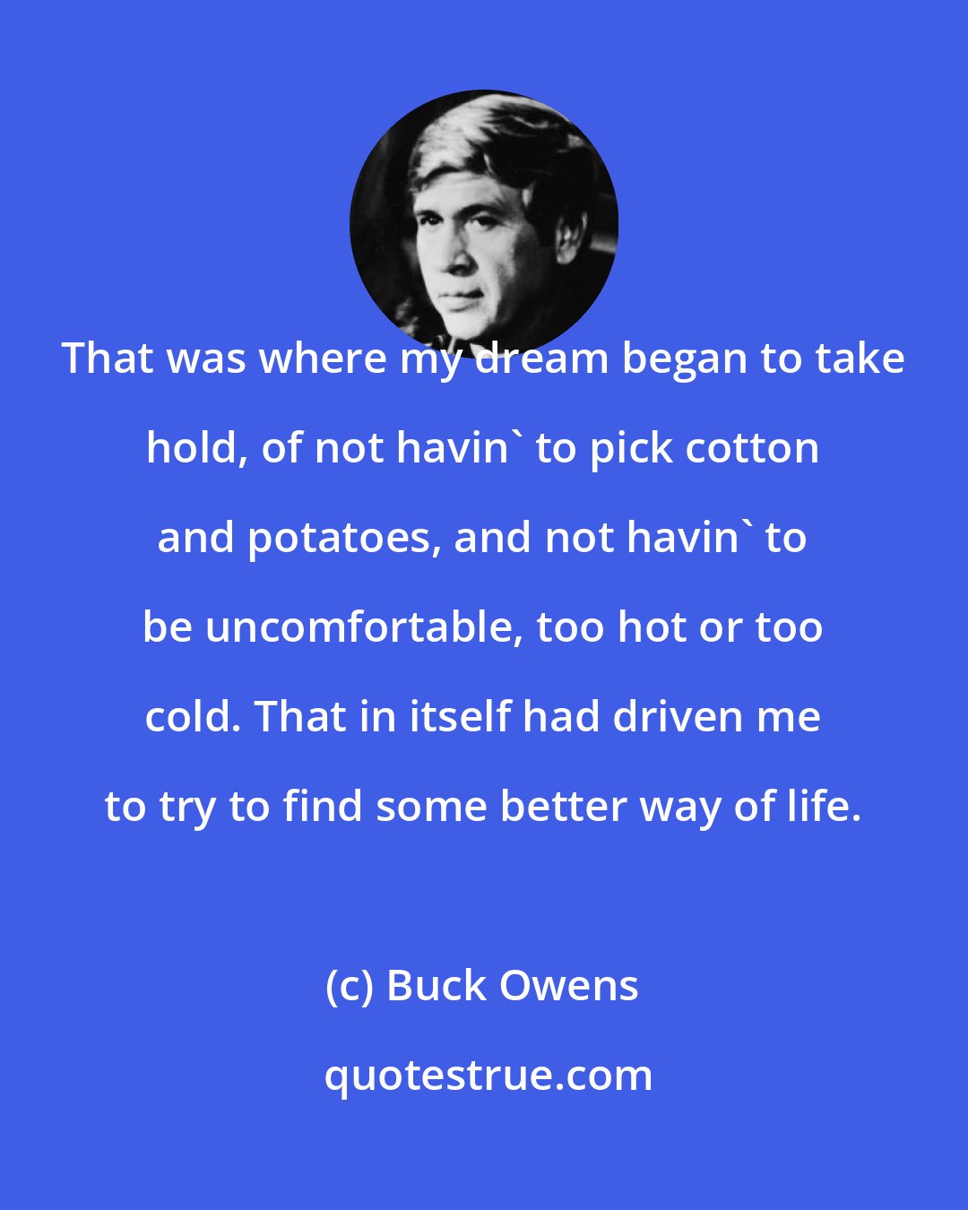 Buck Owens: That was where my dream began to take hold, of not havin' to pick cotton and potatoes, and not havin' to be uncomfortable, too hot or too cold. That in itself had driven me to try to find some better way of life.