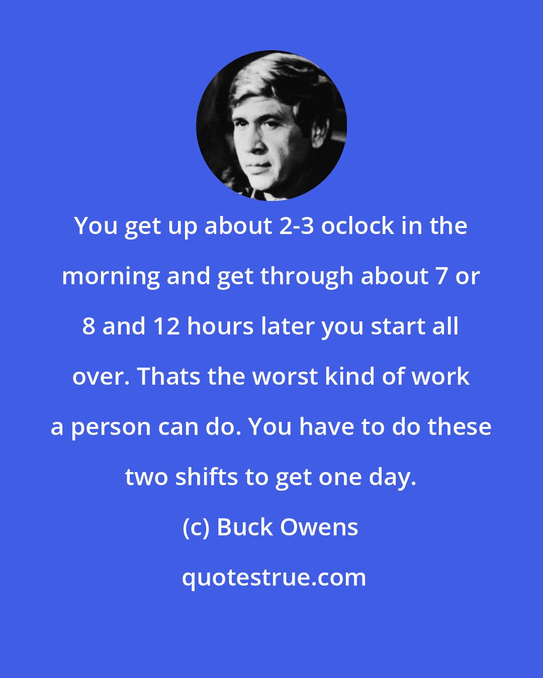 Buck Owens: You get up about 2-3 oclock in the morning and get through about 7 or 8 and 12 hours later you start all over. Thats the worst kind of work a person can do. You have to do these two shifts to get one day.