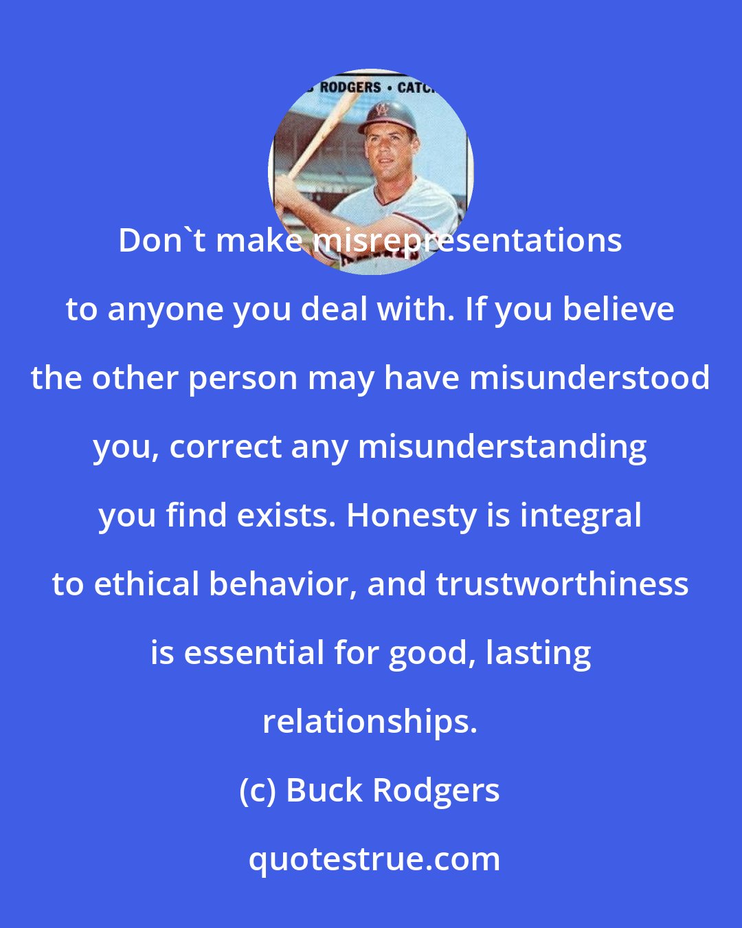 Buck Rodgers: Don't make misrepresentations to anyone you deal with. If you believe the other person may have misunderstood you, correct any misunderstanding you find exists. Honesty is integral to ethical behavior, and trustworthiness is essential for good, lasting relationships.