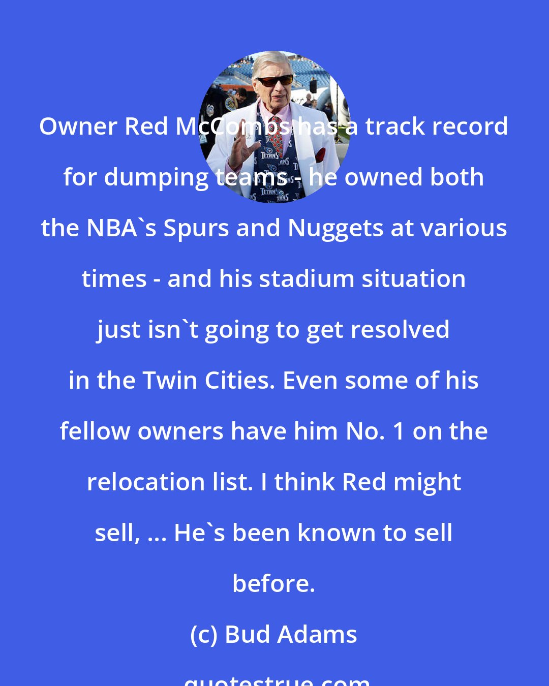 Bud Adams: Owner Red McCombs has a track record for dumping teams - he owned both the NBA's Spurs and Nuggets at various times - and his stadium situation just isn't going to get resolved in the Twin Cities. Even some of his fellow owners have him No. 1 on the relocation list. I think Red might sell, ... He's been known to sell before.