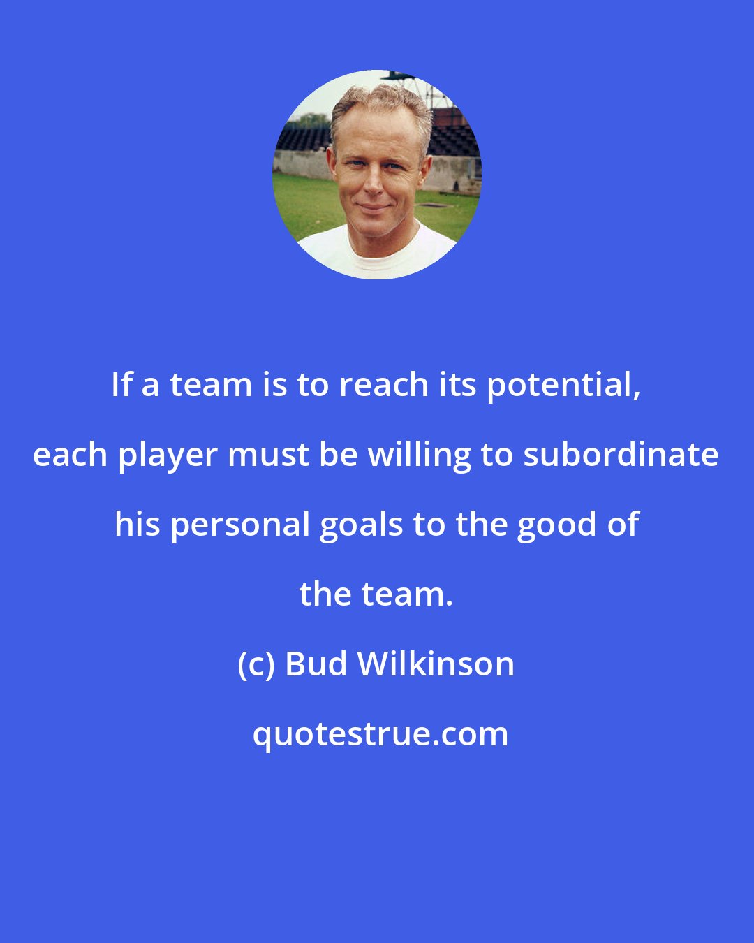 Bud Wilkinson: If a team is to reach its potential, each player must be willing to subordinate his personal goals to the good of the team.