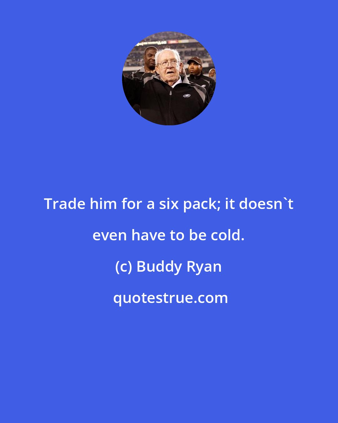 Buddy Ryan: Trade him for a six pack; it doesn't even have to be cold.