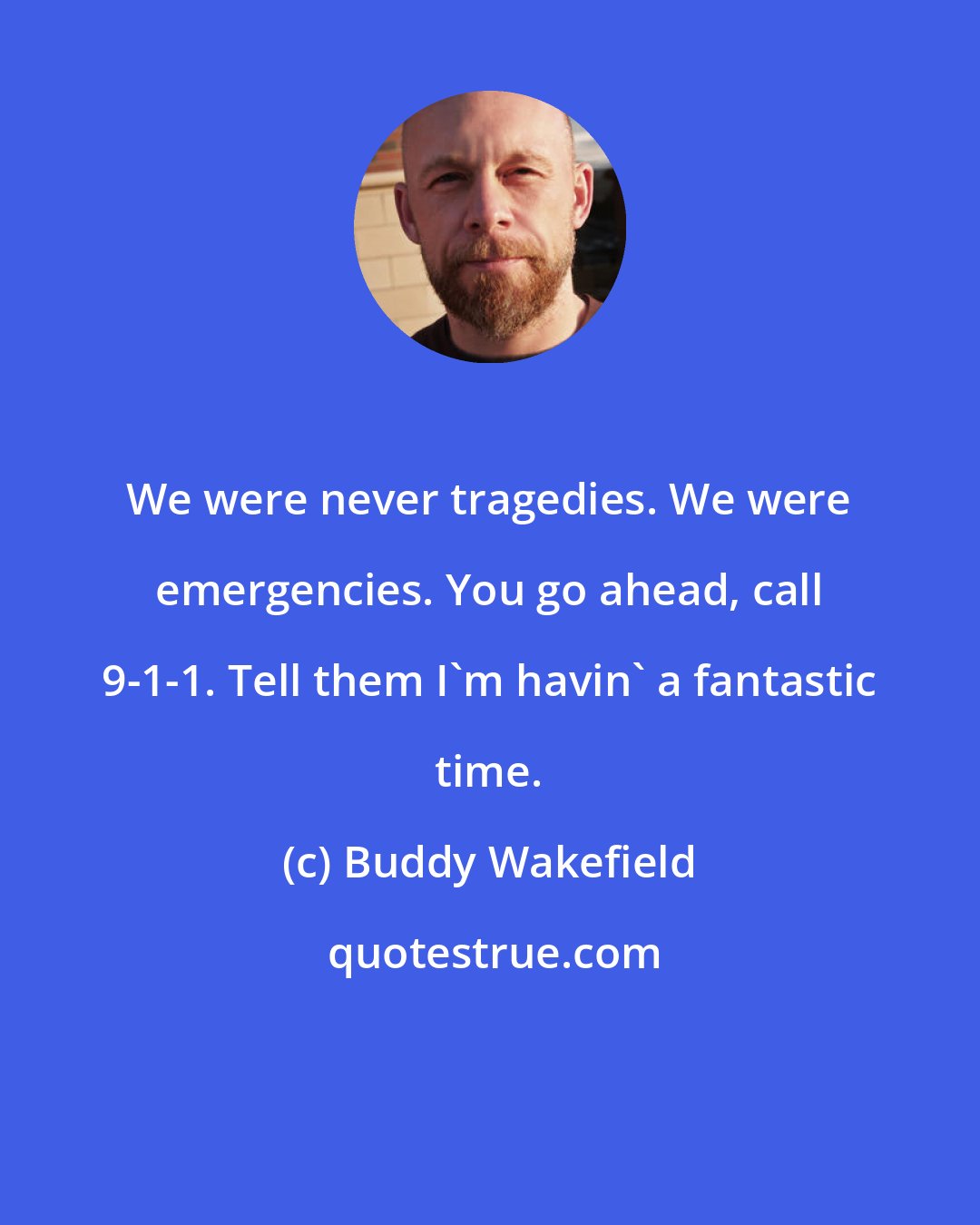 Buddy Wakefield: We were never tragedies. We were emergencies. You go ahead, call 9-1-1. Tell them I'm havin' a fantastic time.