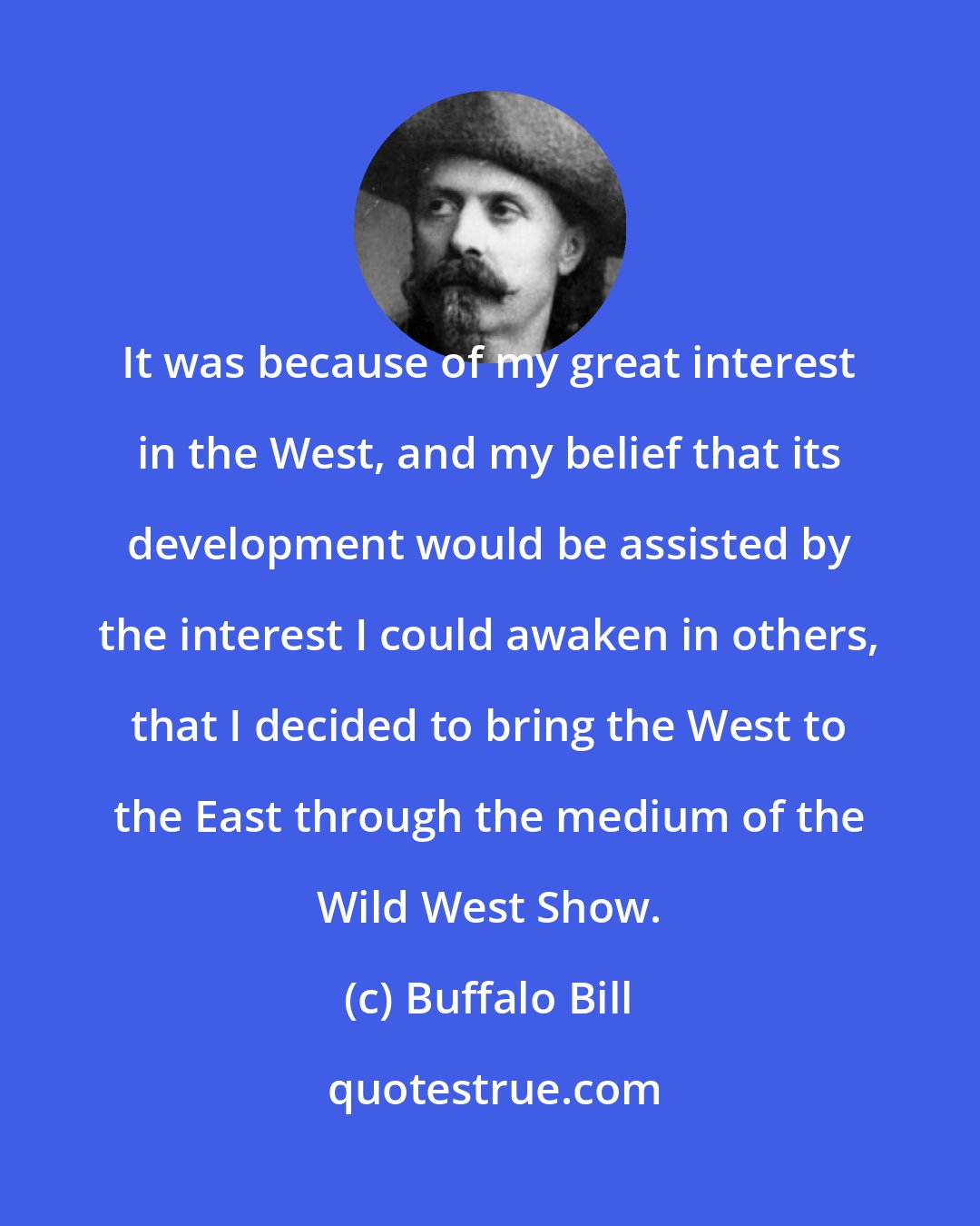 Buffalo Bill: It was because of my great interest in the West, and my belief that its development would be assisted by the interest I could awaken in others, that I decided to bring the West to the East through the medium of the Wild West Show.