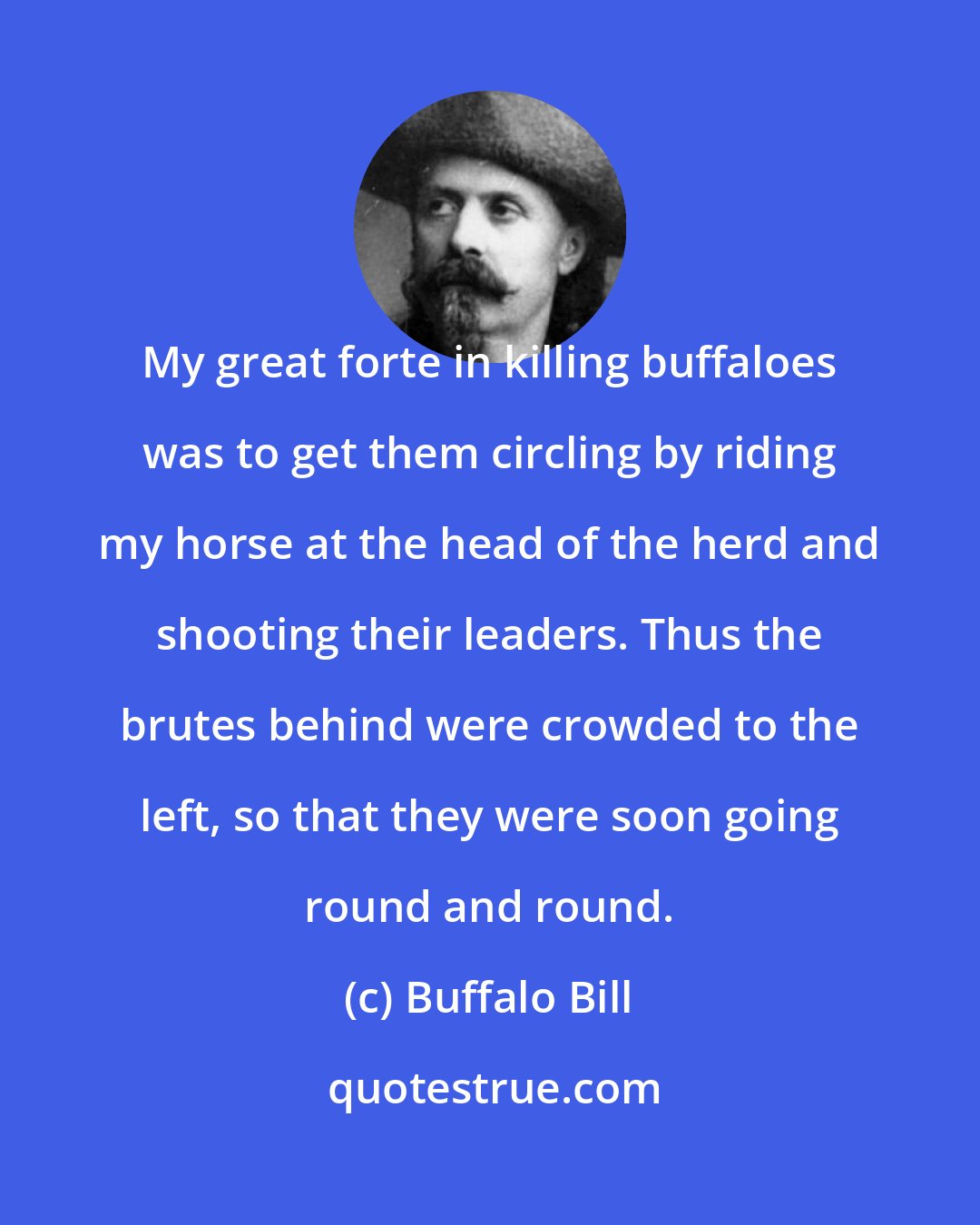 Buffalo Bill: My great forte in killing buffaloes was to get them circling by riding my horse at the head of the herd and shooting their leaders. Thus the brutes behind were crowded to the left, so that they were soon going round and round.