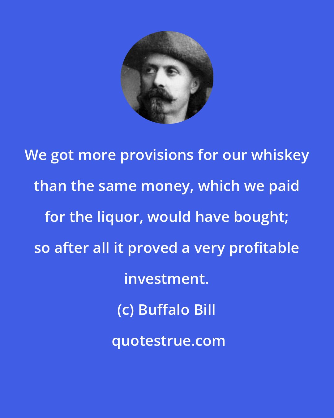 Buffalo Bill: We got more provisions for our whiskey than the same money, which we paid for the liquor, would have bought; so after all it proved a very profitable investment.