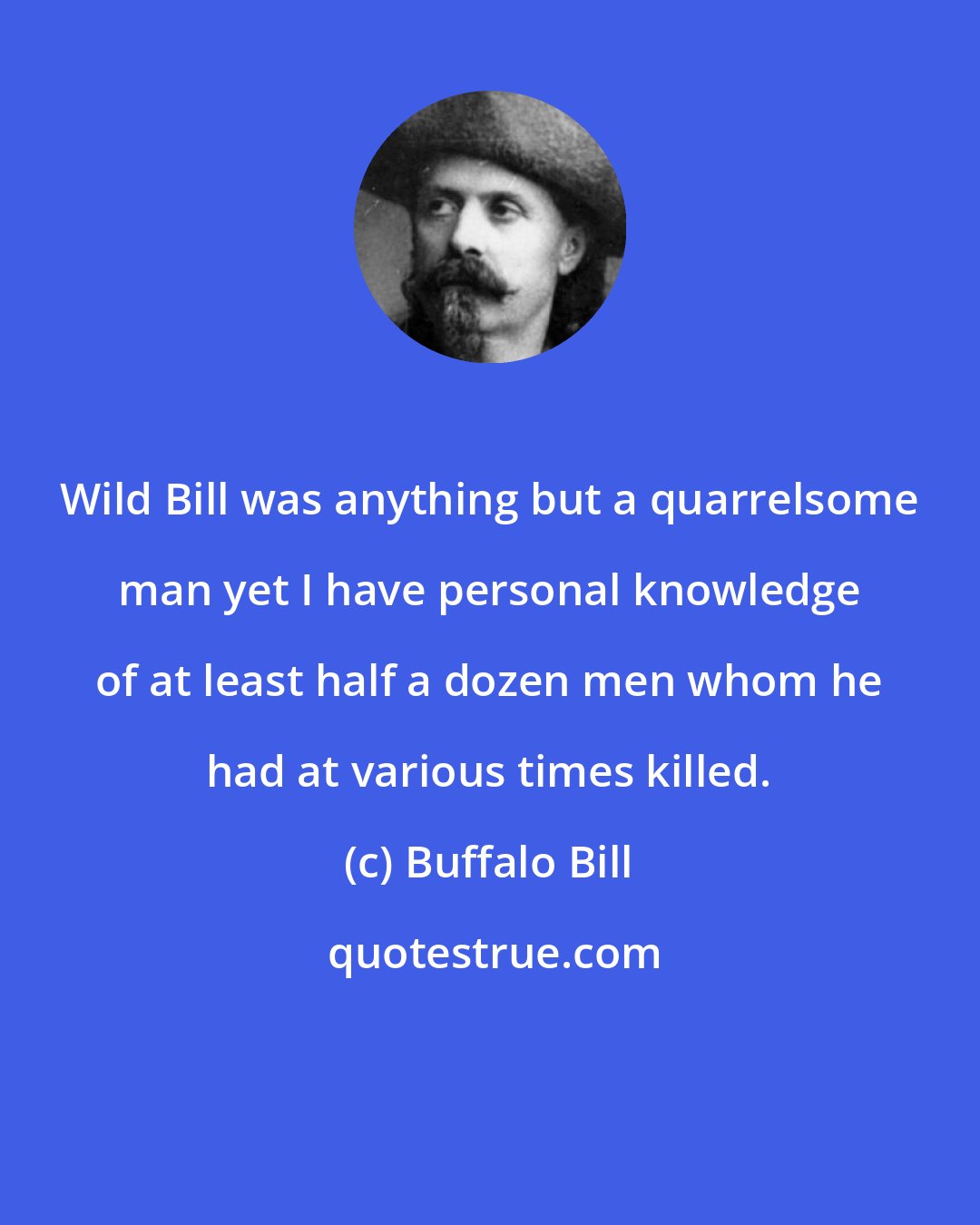 Buffalo Bill: Wild Bill was anything but a quarrelsome man yet I have personal knowledge of at least half a dozen men whom he had at various times killed.