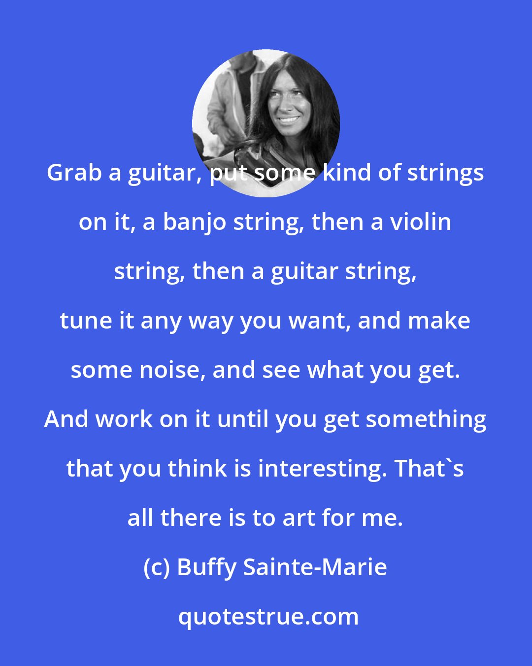 Buffy Sainte-Marie: Grab a guitar, put some kind of strings on it, a banjo string, then a violin string, then a guitar string, tune it any way you want, and make some noise, and see what you get. And work on it until you get something that you think is interesting. That's all there is to art for me.