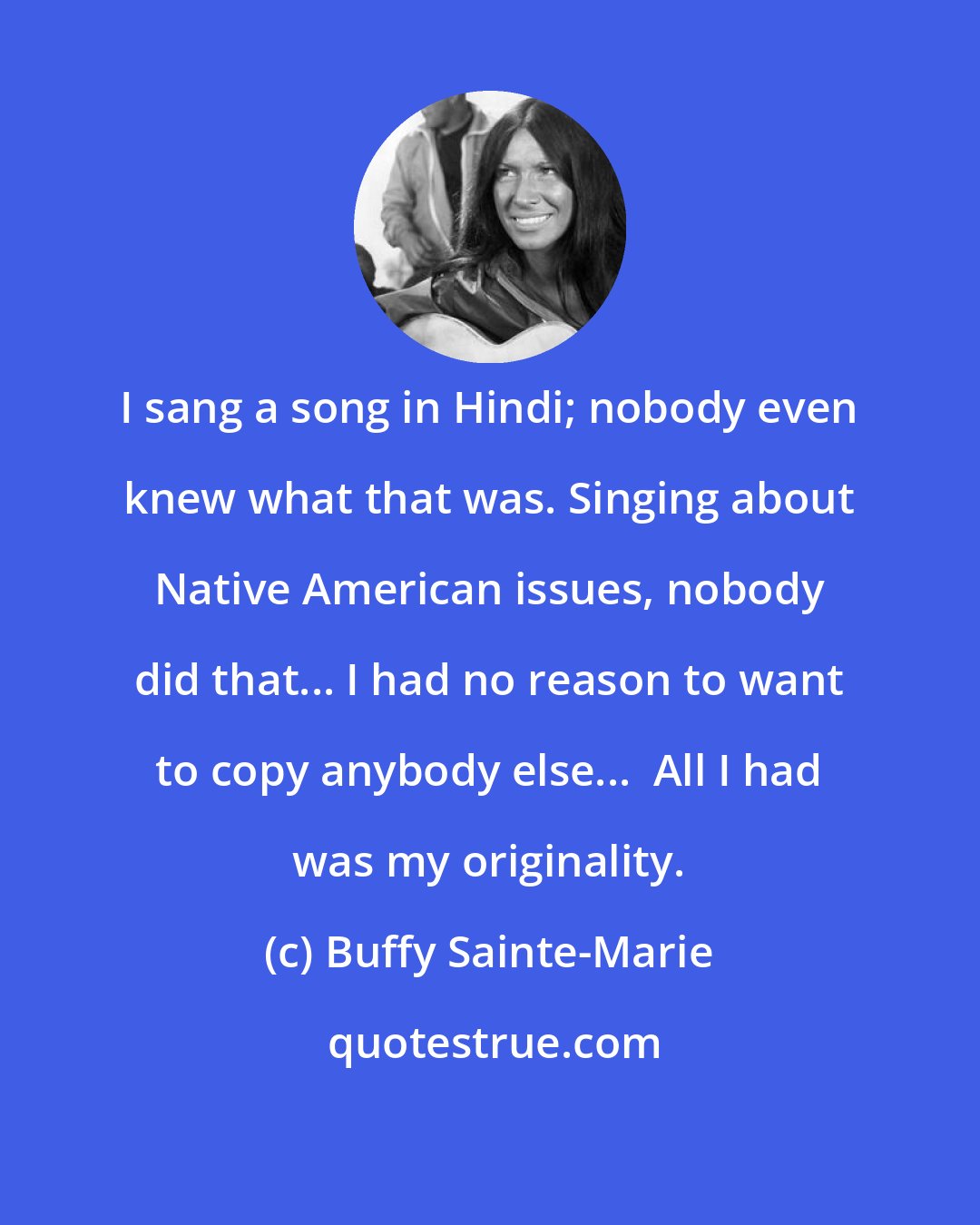 Buffy Sainte-Marie: I sang a song in Hindi; nobody even knew what that was. Singing about Native American issues, nobody did that... I had no reason to want to copy anybody else...  All I had was my originality.