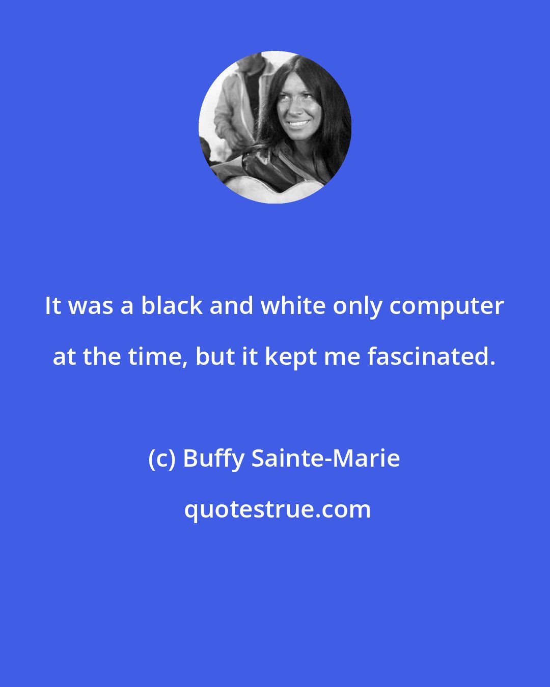 Buffy Sainte-Marie: It was a black and white only computer at the time, but it kept me fascinated.
