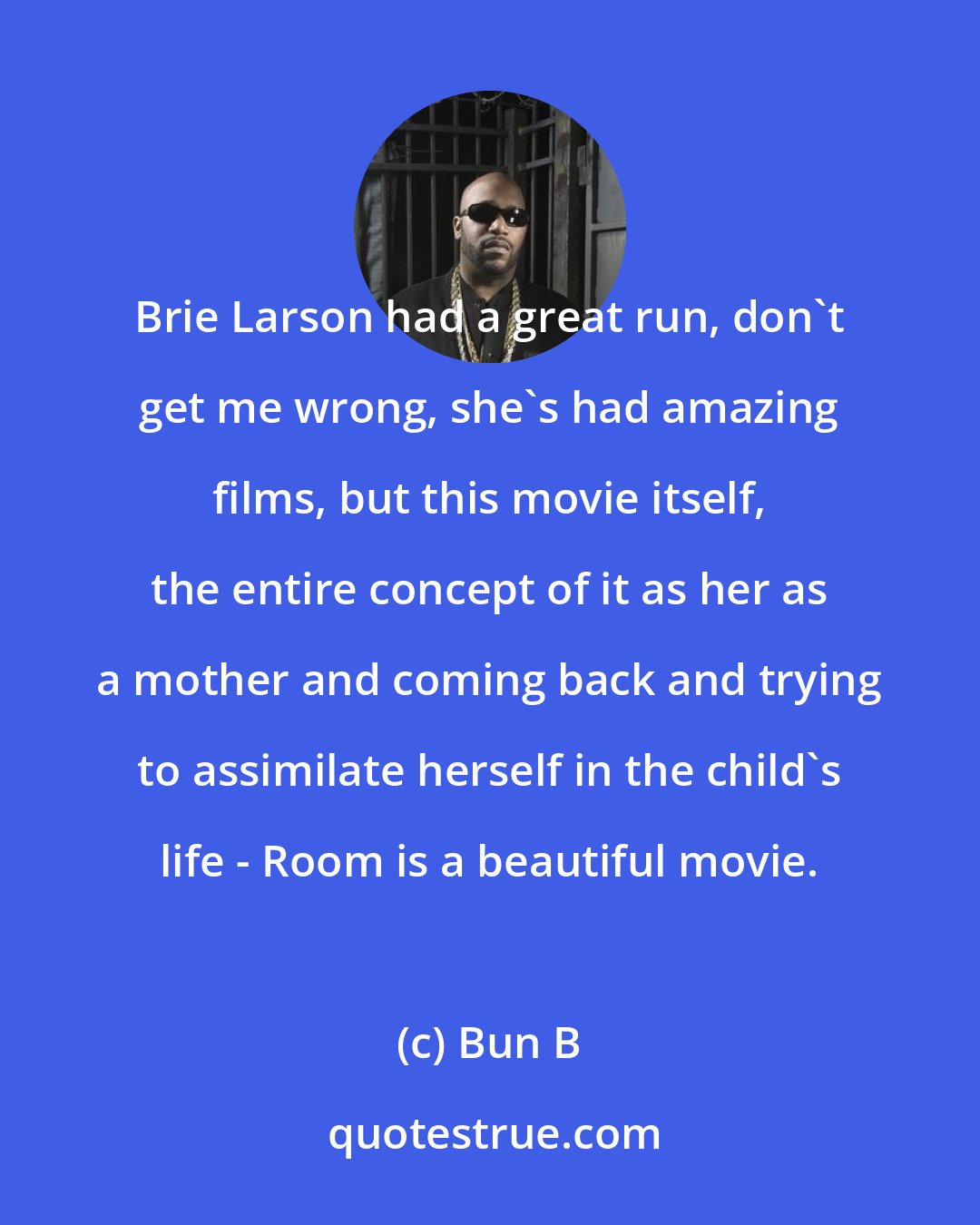 Bun B: Brie Larson had a great run, don't get me wrong, she's had amazing films, but this movie itself, the entire concept of it as her as a mother and coming back and trying to assimilate herself in the child's life - Room is a beautiful movie.