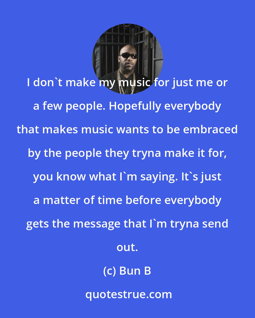 Bun B: I don't make my music for just me or a few people. Hopefully everybody that makes music wants to be embraced by the people they tryna make it for, you know what I'm saying. It's just a matter of time before everybody gets the message that I'm tryna send out.