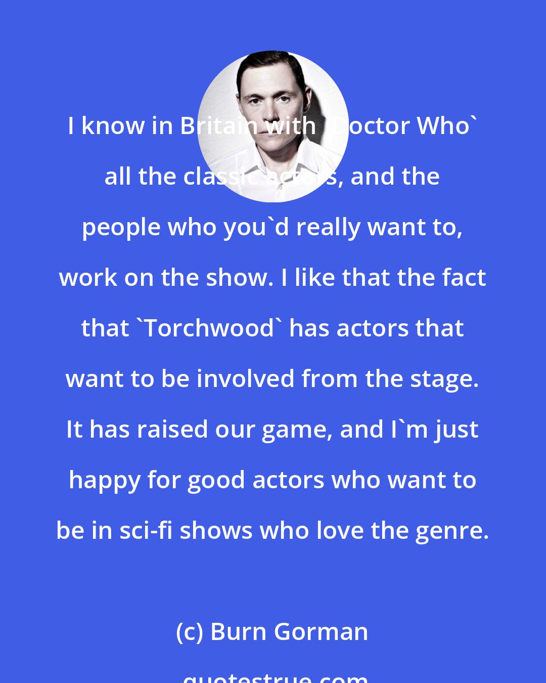 Burn Gorman: I know in Britain with 'Doctor Who' all the classic actors, and the people who you'd really want to, work on the show. I like that the fact that 'Torchwood' has actors that want to be involved from the stage. It has raised our game, and I'm just happy for good actors who want to be in sci-fi shows who love the genre.