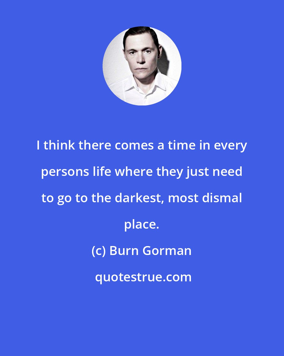 Burn Gorman: I think there comes a time in every persons life where they just need to go to the darkest, most dismal place.