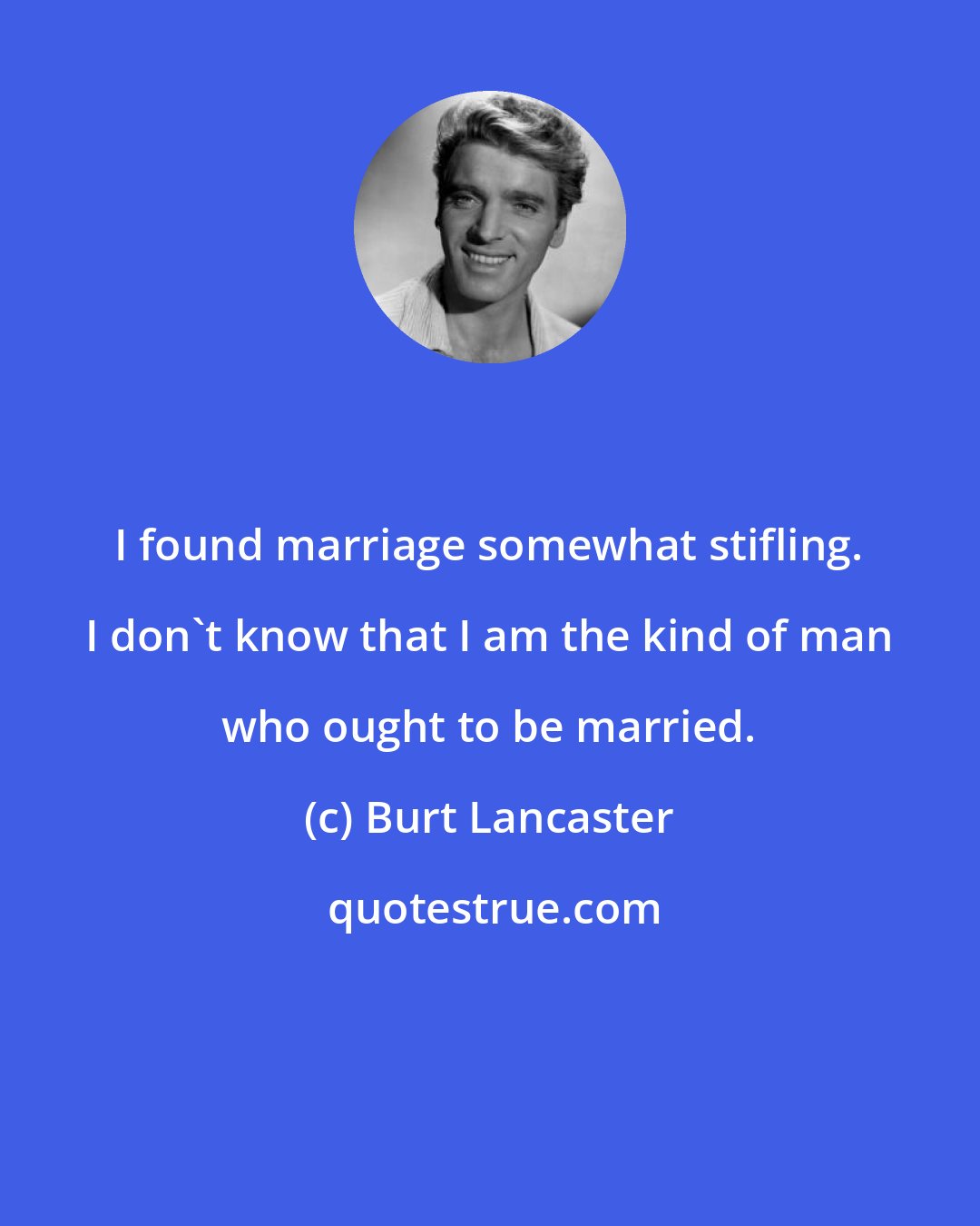 Burt Lancaster: I found marriage somewhat stifling. I don't know that I am the kind of man who ought to be married.