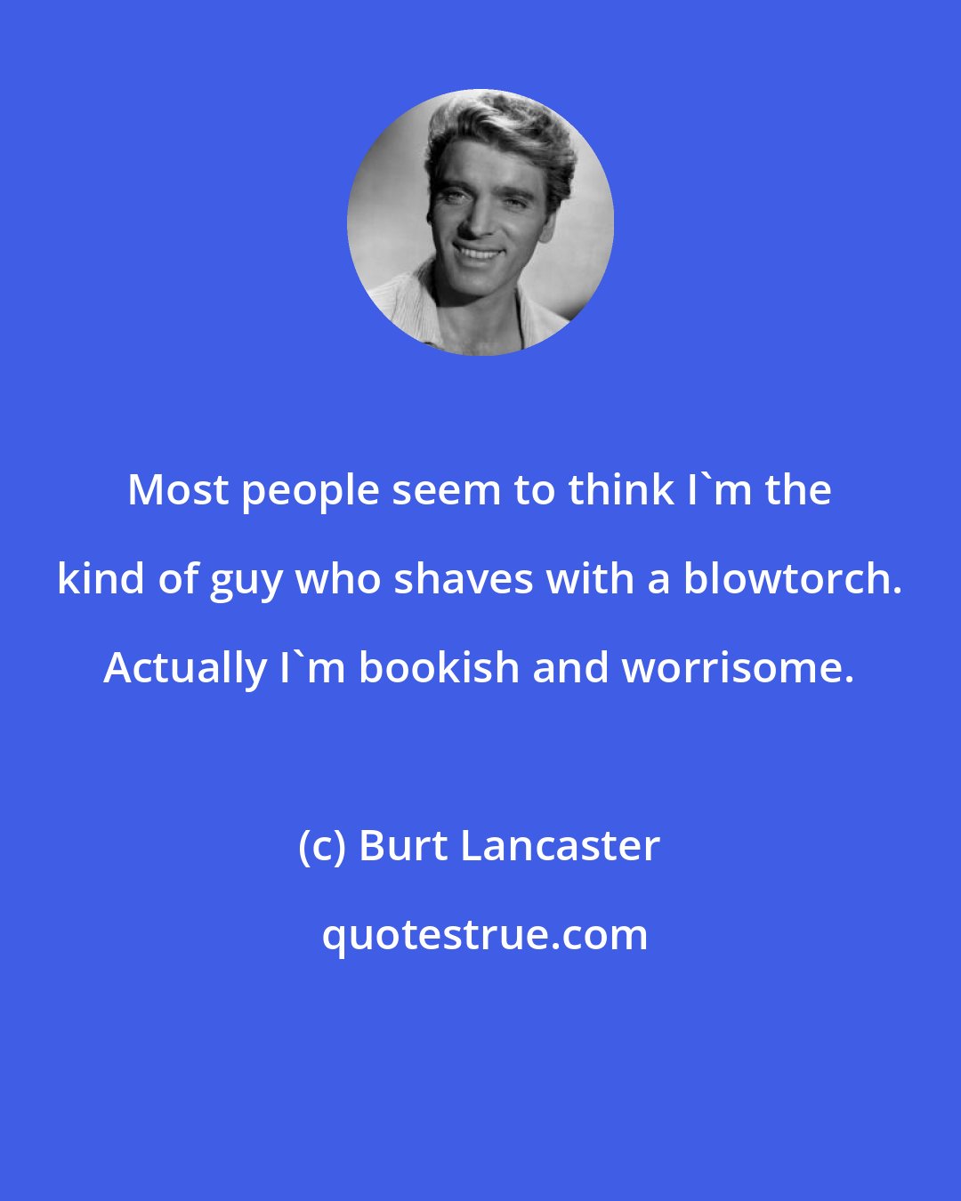 Burt Lancaster: Most people seem to think I'm the kind of guy who shaves with a blowtorch. Actually I'm bookish and worrisome.
