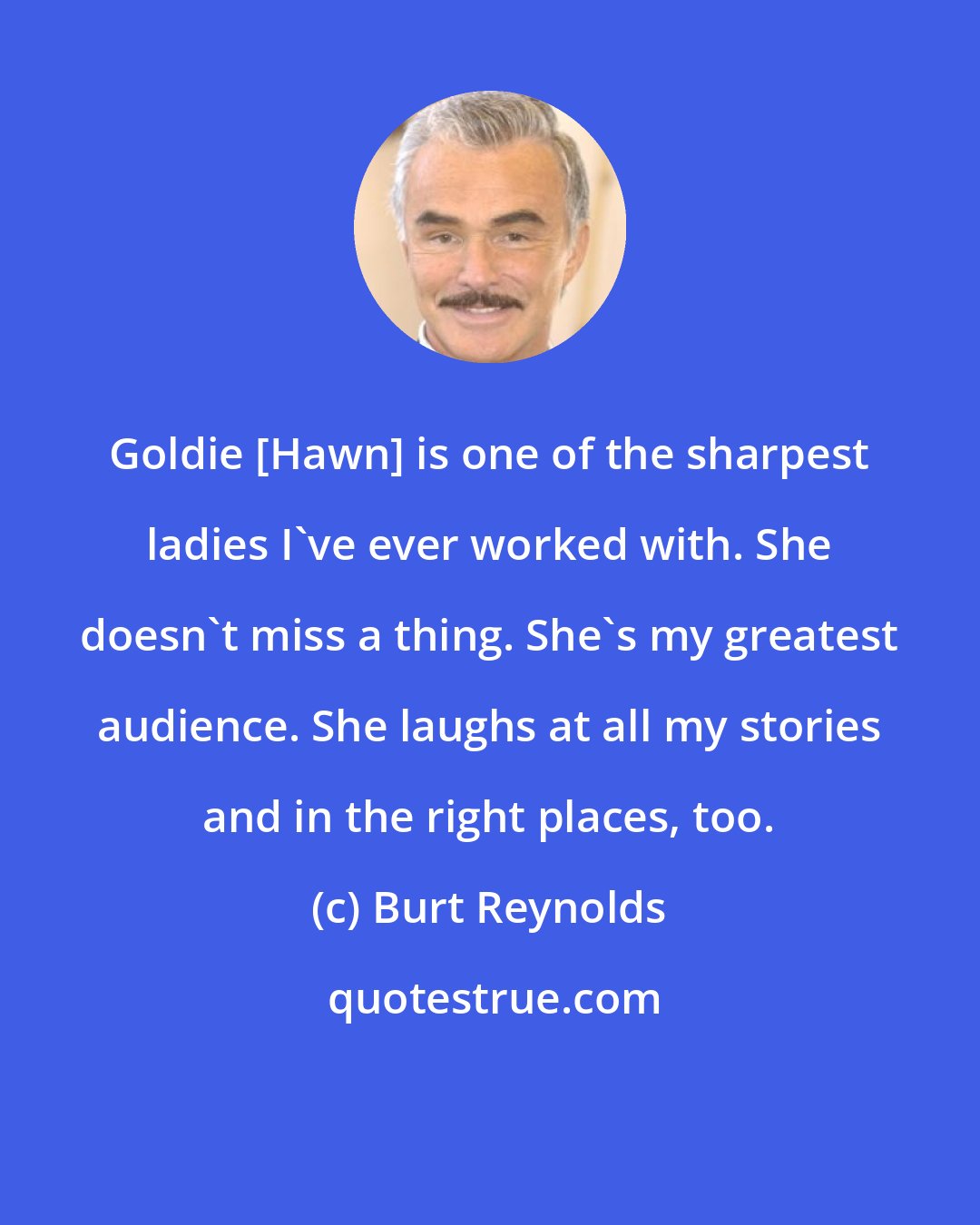 Burt Reynolds: Goldie [Hawn] is one of the sharpest ladies I've ever worked with. She doesn't miss a thing. She's my greatest audience. She laughs at all my stories and in the right places, too.