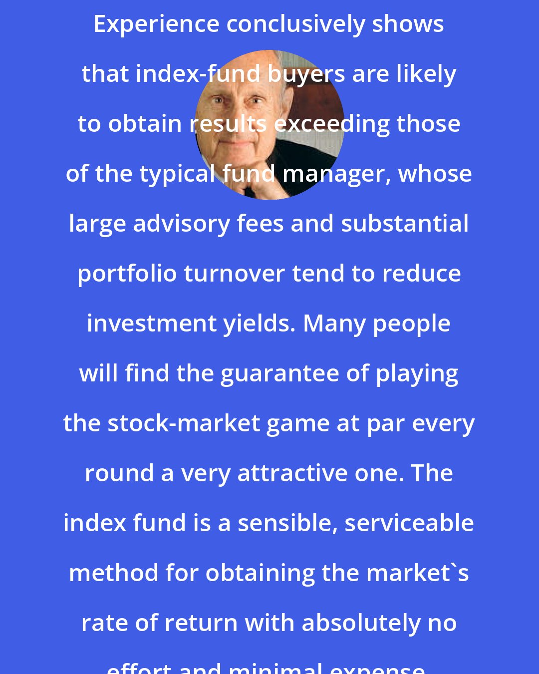 Burton Malkiel: Experience conclusively shows that index-fund buyers are likely to obtain results exceeding those of the typical fund manager, whose large advisory fees and substantial portfolio turnover tend to reduce investment yields. Many people will find the guarantee of playing the stock-market game at par every round a very attractive one. The index fund is a sensible, serviceable method for obtaining the market's rate of return with absolutely no effort and minimal expense.