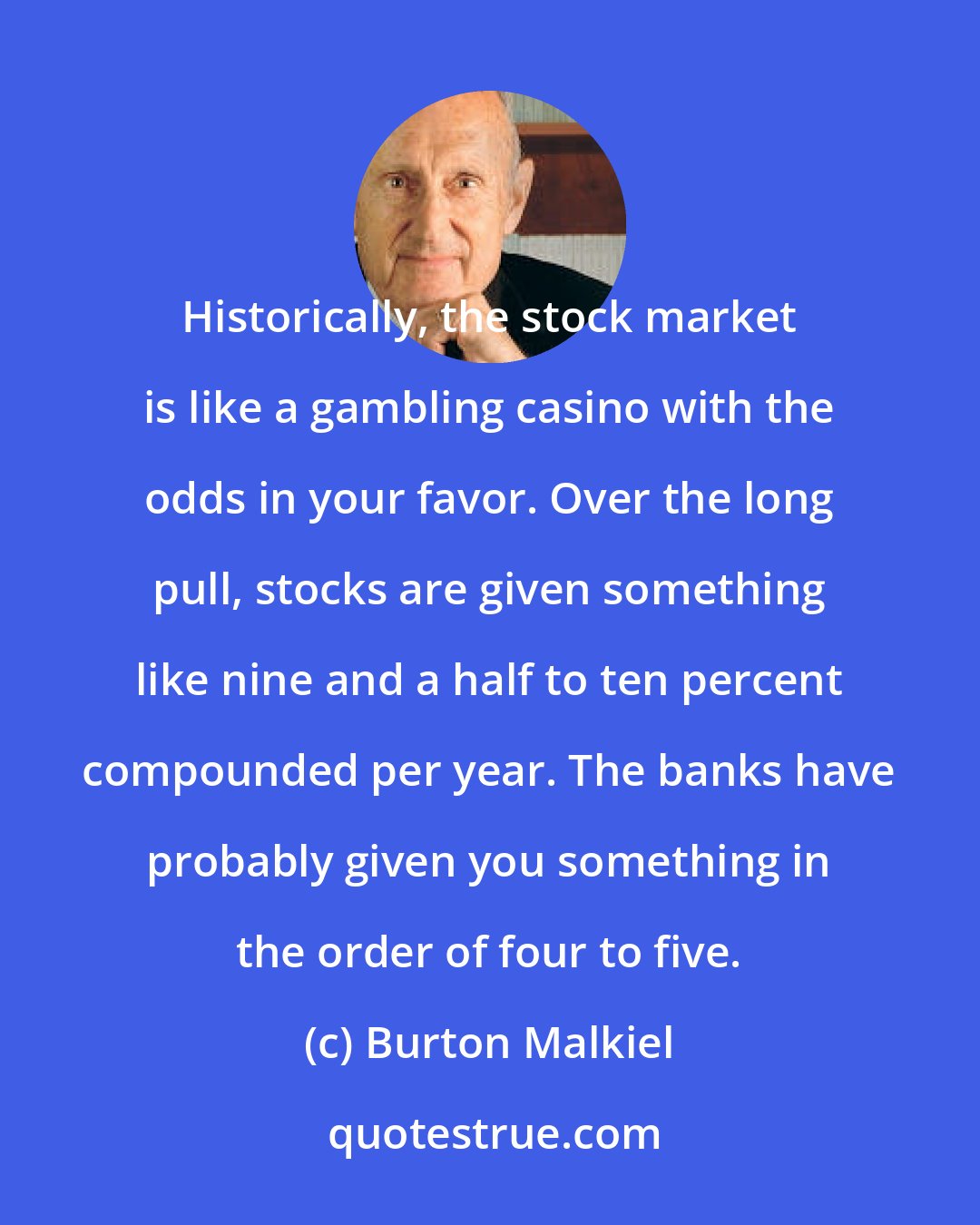 Burton Malkiel: Historically, the stock market is like a gambling casino with the odds in your favor. Over the long pull, stocks are given something like nine and a half to ten percent compounded per year. The banks have probably given you something in the order of four to five.
