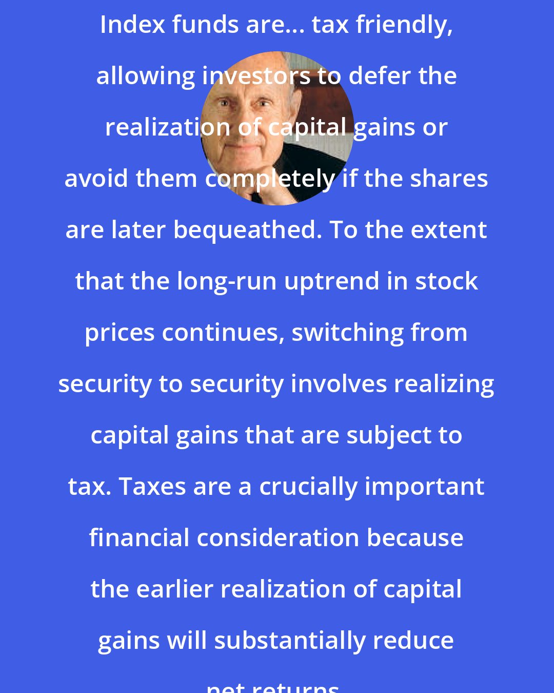 Burton Malkiel: Index funds are... tax friendly, allowing investors to defer the realization of capital gains or avoid them completely if the shares are later bequeathed. To the extent that the long-run uptrend in stock prices continues, switching from security to security involves realizing capital gains that are subject to tax. Taxes are a crucially important financial consideration because the earlier realization of capital gains will substantially reduce net returns.