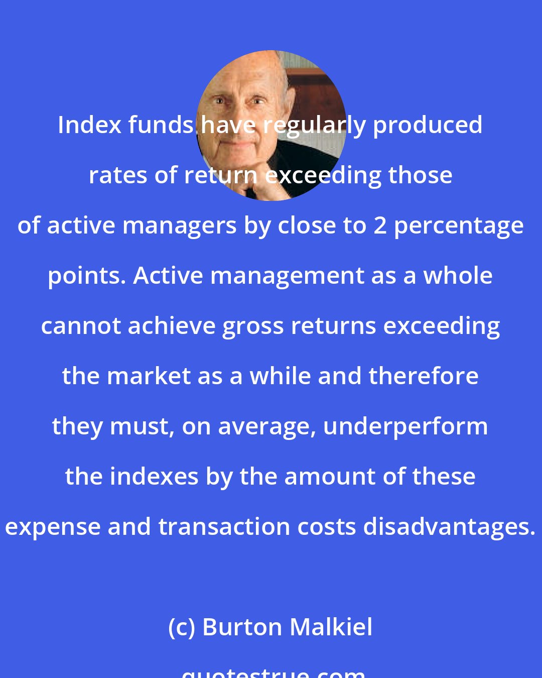 Burton Malkiel: Index funds have regularly produced rates of return exceeding those of active managers by close to 2 percentage points. Active management as a whole cannot achieve gross returns exceeding the market as a while and therefore they must, on average, underperform the indexes by the amount of these expense and transaction costs disadvantages.