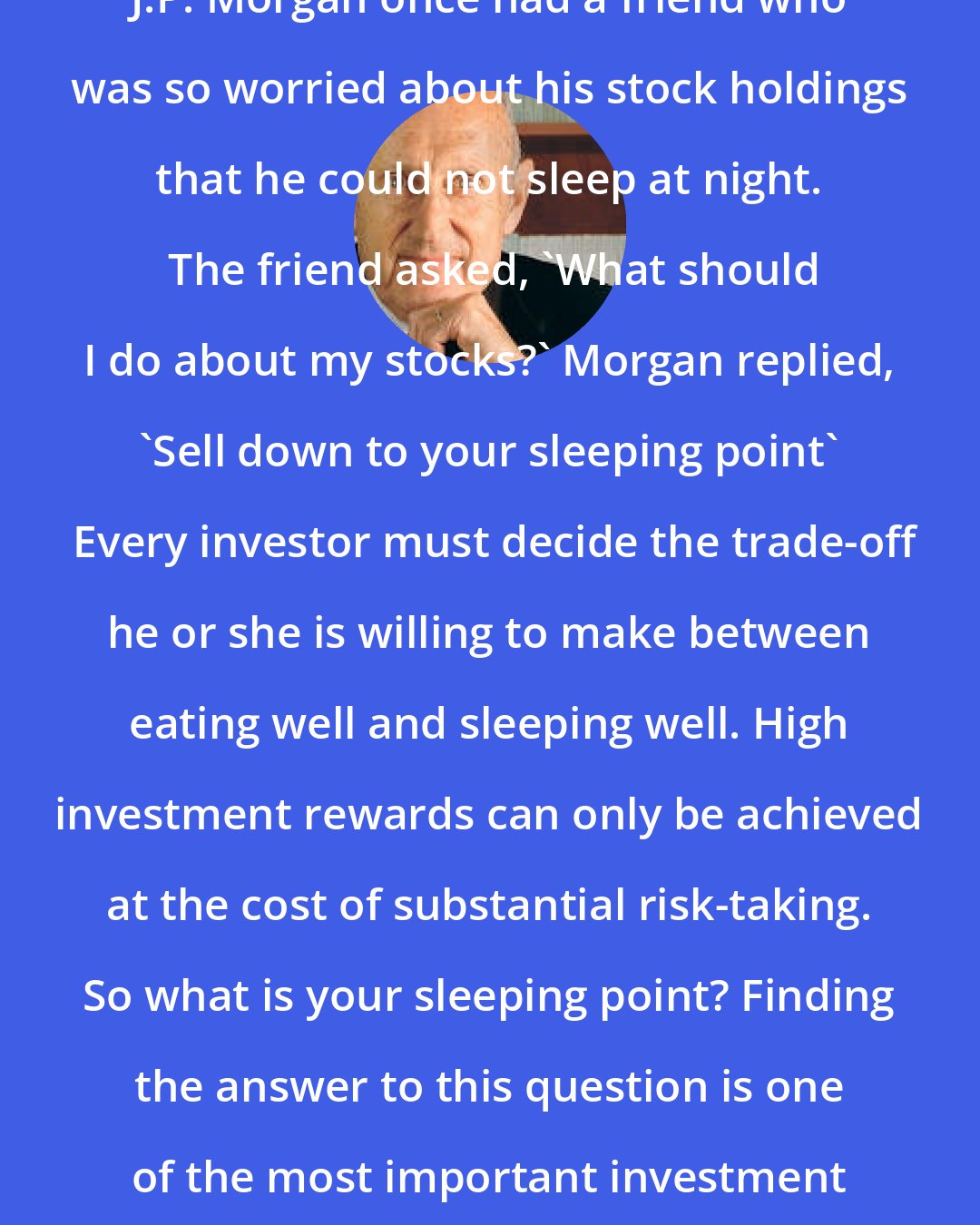 Burton Malkiel: J.P. Morgan once had a friend who was so worried about his stock holdings that he could not sleep at night.  The friend asked, 'What should I do about my stocks?' Morgan replied, 'Sell down to your sleeping point'  Every investor must decide the trade-off he or she is willing to make between eating well and sleeping well. High investment rewards can only be achieved at the cost of substantial risk-taking. So what is your sleeping point? Finding the answer to this question is one of the most important investment steps you must take.