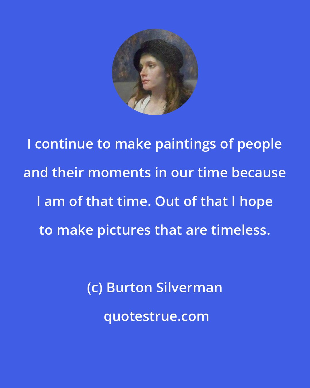 Burton Silverman: I continue to make paintings of people and their moments in our time because I am of that time. Out of that I hope to make pictures that are timeless.