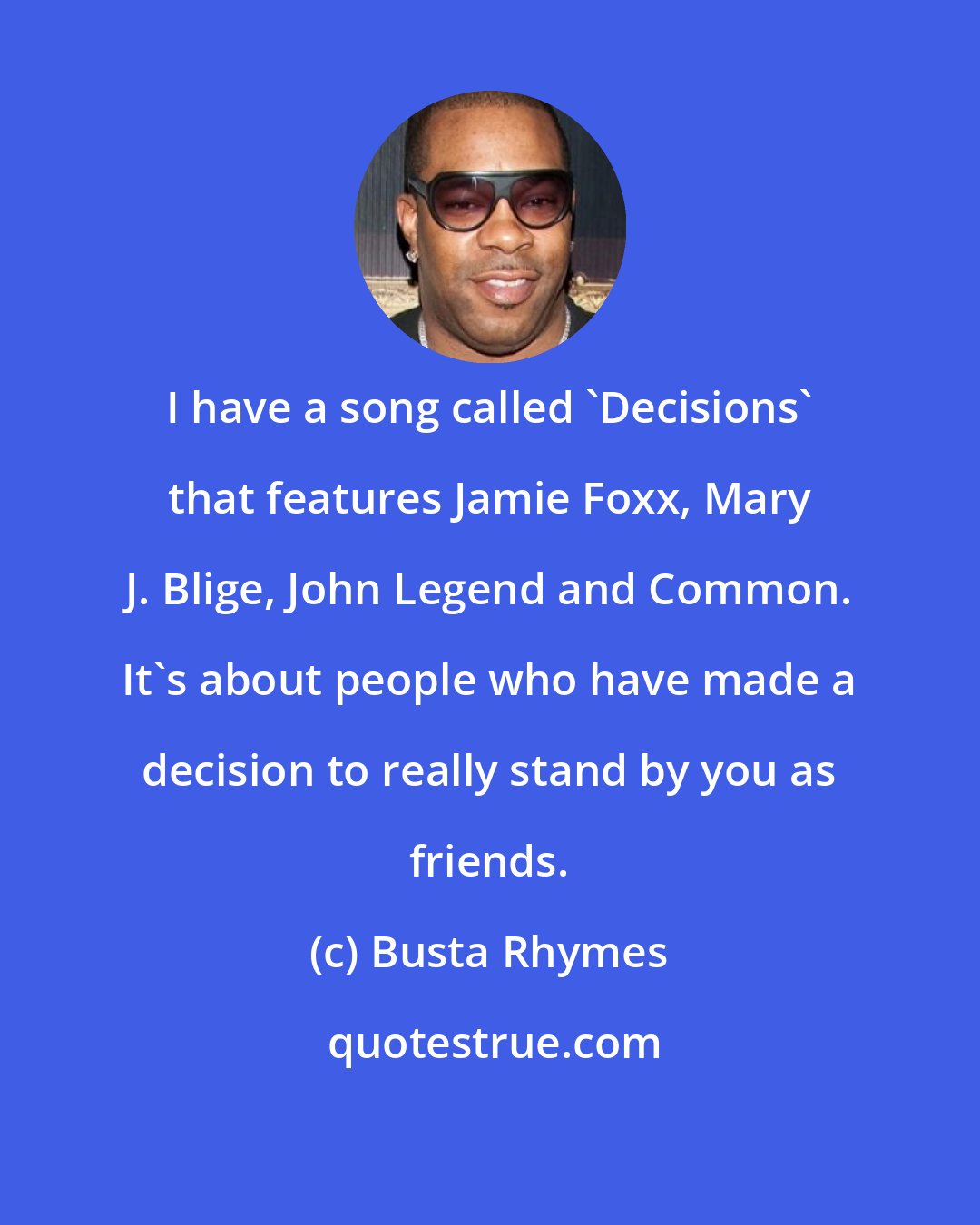 Busta Rhymes: I have a song called 'Decisions' that features Jamie Foxx, Mary J. Blige, John Legend and Common. It's about people who have made a decision to really stand by you as friends.