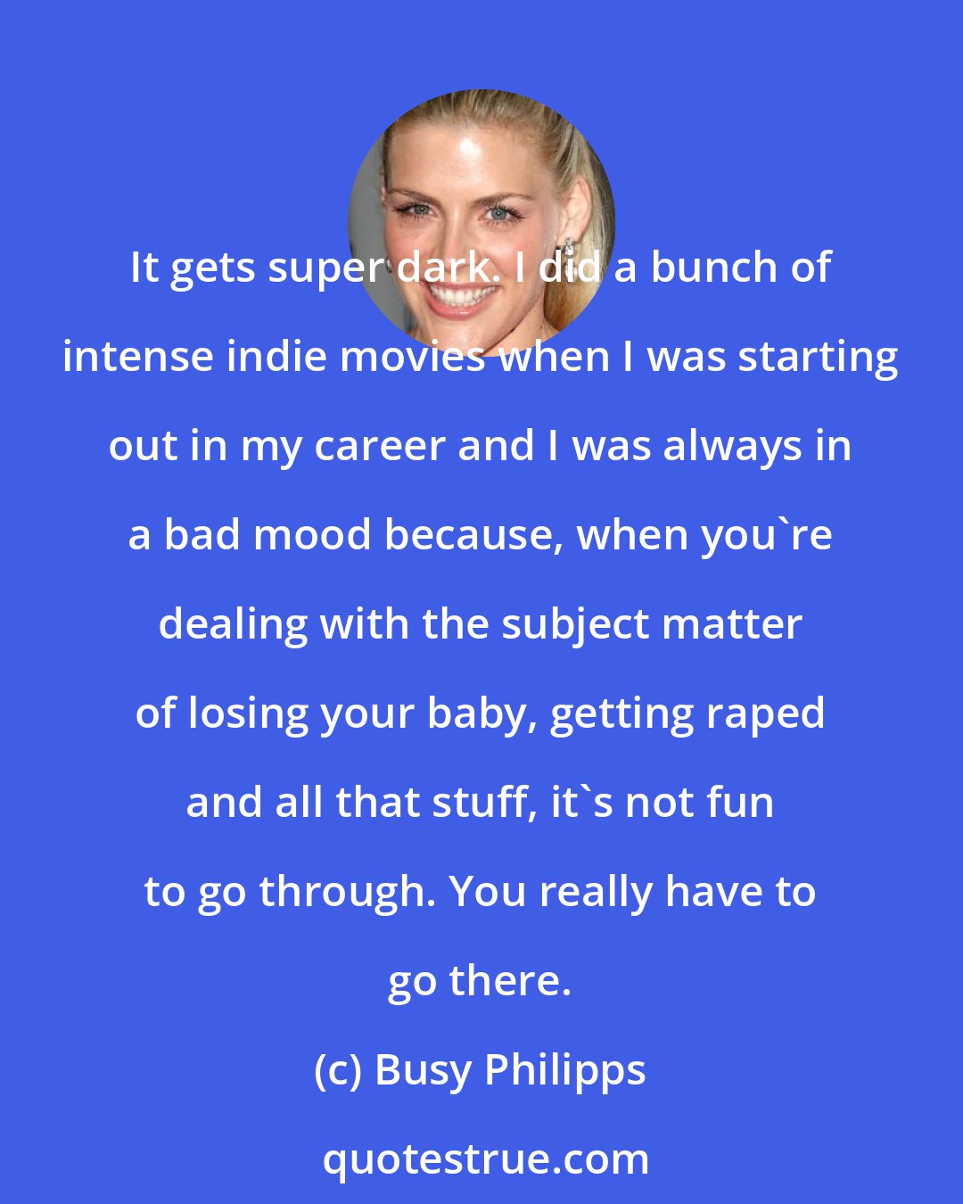 Busy Philipps: It gets super dark. I did a bunch of intense indie movies when I was starting out in my career and I was always in a bad mood because, when you're dealing with the subject matter of losing your baby, getting raped and all that stuff, it's not fun to go through. You really have to go there.