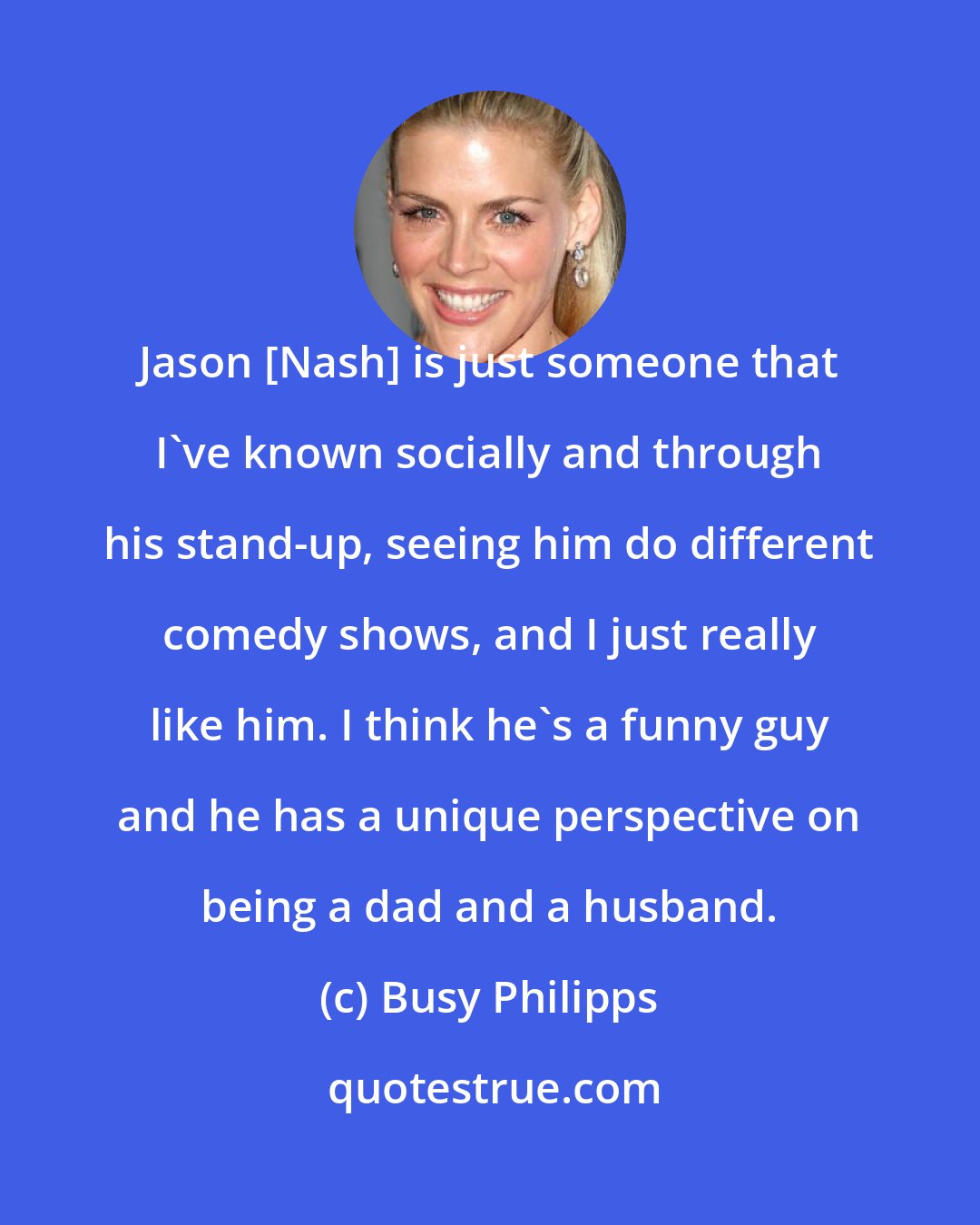 Busy Philipps: Jason [Nash] is just someone that I've known socially and through his stand-up, seeing him do different comedy shows, and I just really like him. I think he's a funny guy and he has a unique perspective on being a dad and a husband.