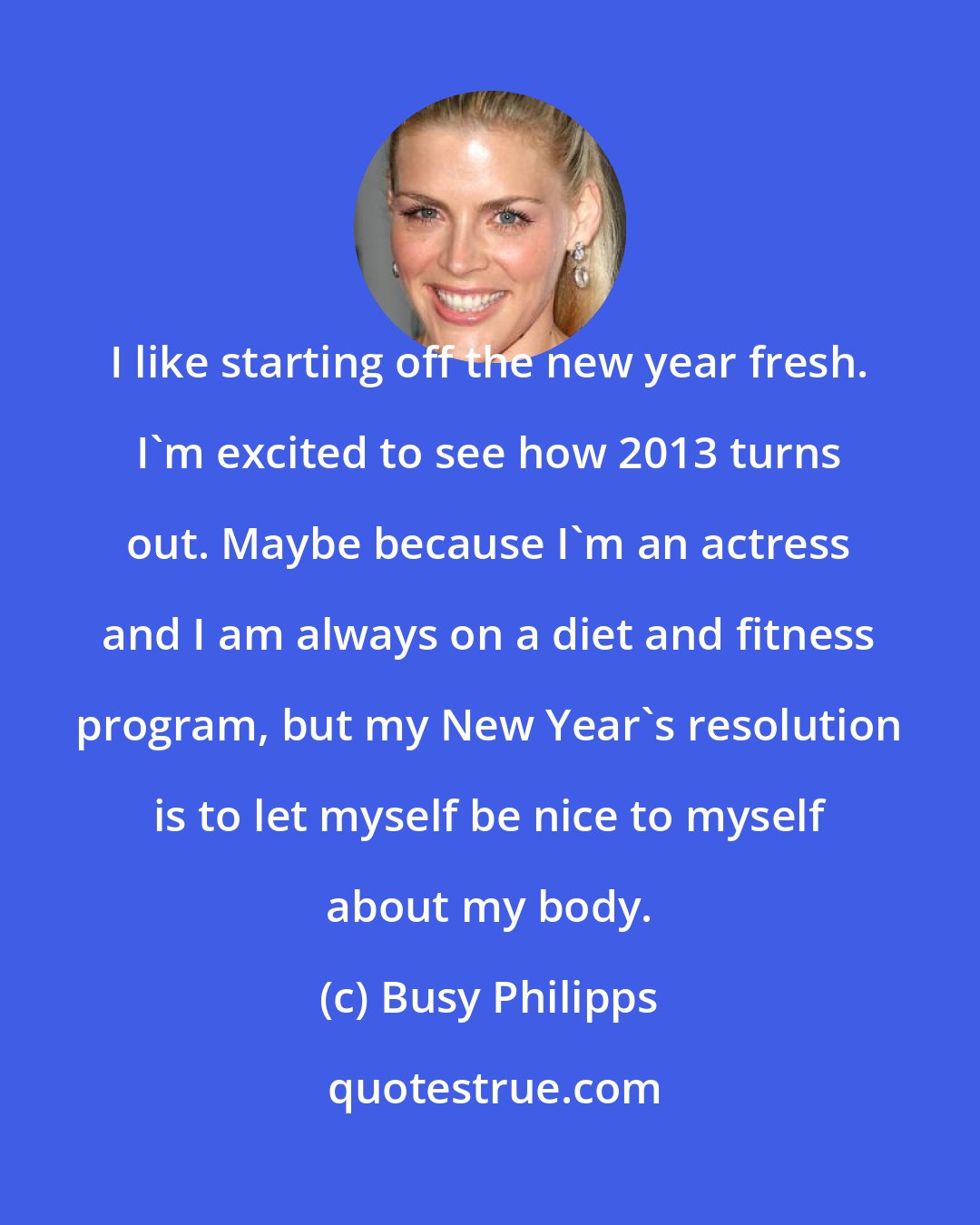 Busy Philipps: I like starting off the new year fresh. I'm excited to see how 2013 turns out. Maybe because I'm an actress and I am always on a diet and fitness program, but my New Year's resolution is to let myself be nice to myself about my body.