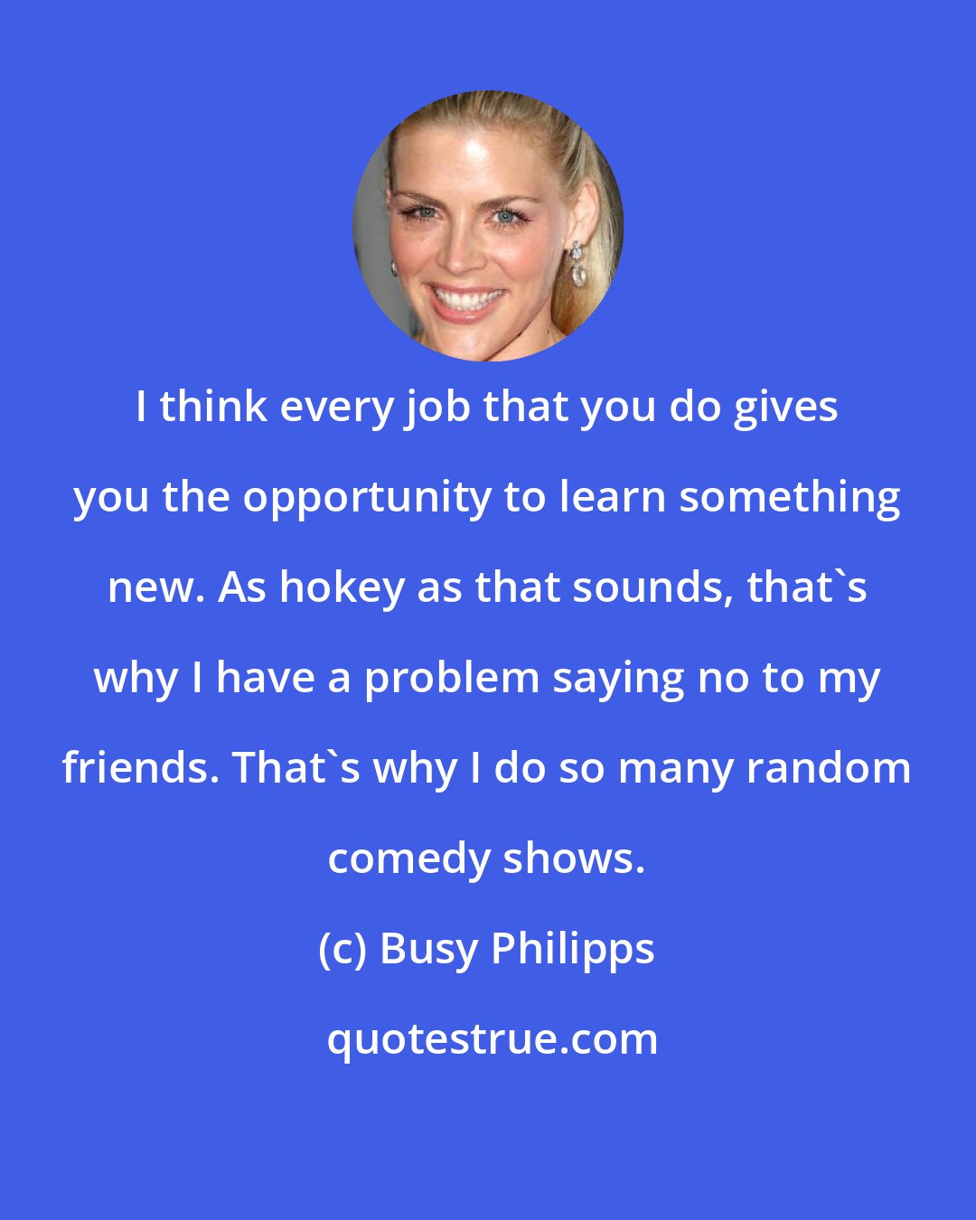 Busy Philipps: I think every job that you do gives you the opportunity to learn something new. As hokey as that sounds, that's why I have a problem saying no to my friends. That's why I do so many random comedy shows.