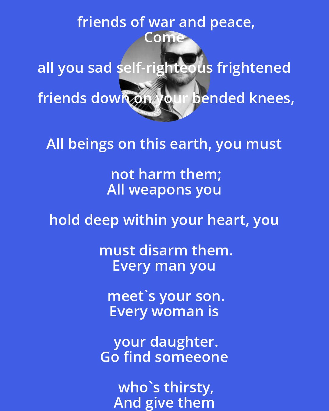 Butch Hancock: Come all you mad and raging fearless friends of war and peace,
 Come all you sad self-righteous frightened friends down on your bended knees,
 All beings on this earth, you must not harm them;
 All weapons you hold deep within your heart, you must disarm them.
 Every man you meet's your son.
 Every woman is your daughter.
 Go find someeone who's thirsty,
 And give them water.
