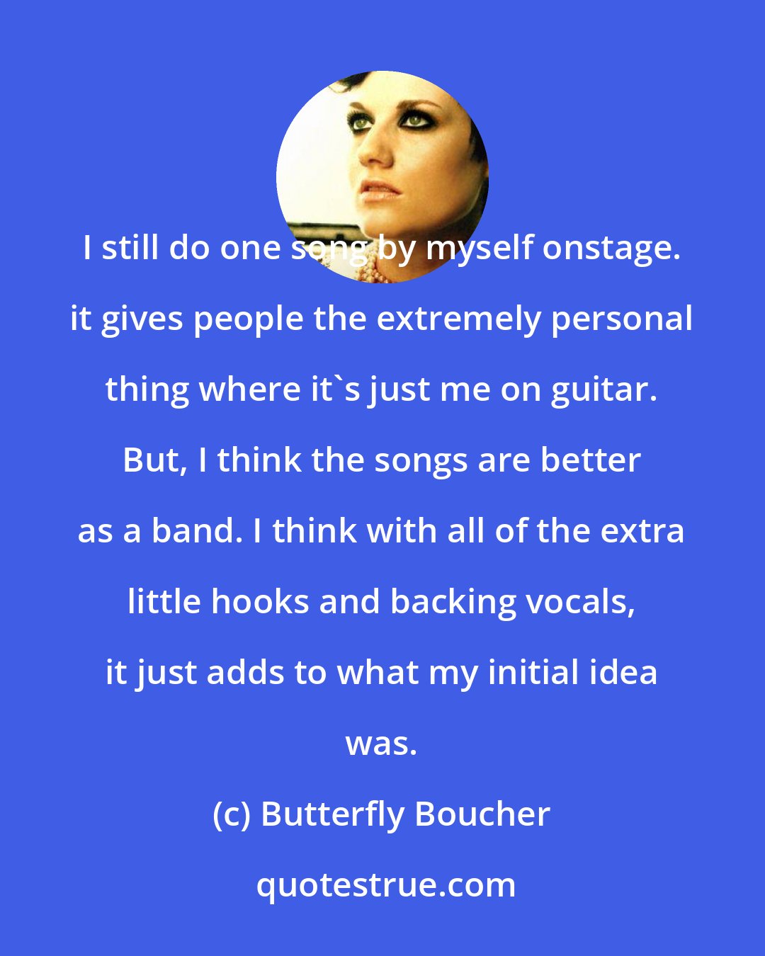 Butterfly Boucher: I still do one song by myself onstage. it gives people the extremely personal thing where it's just me on guitar. But, I think the songs are better as a band. I think with all of the extra little hooks and backing vocals, it just adds to what my initial idea was.