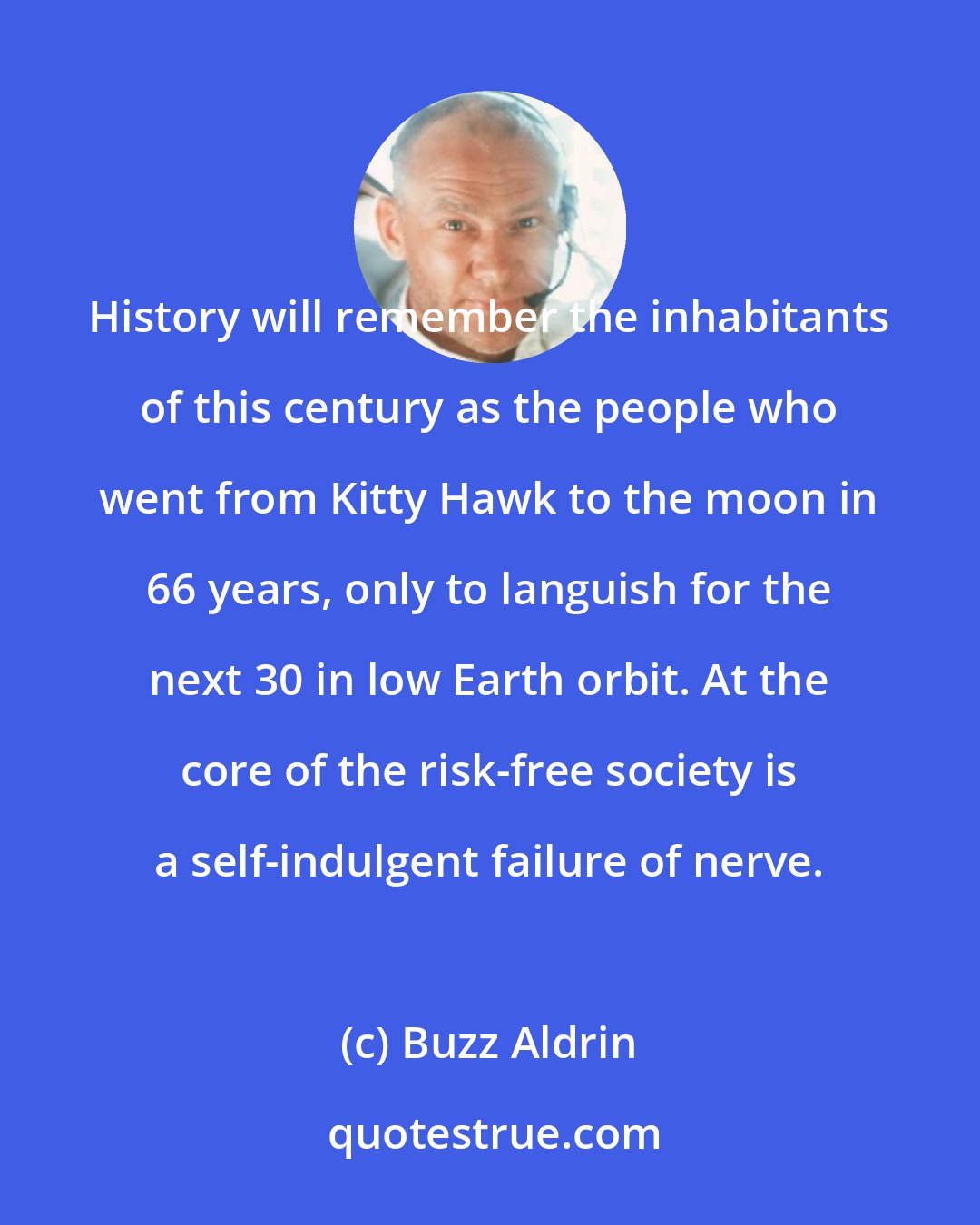 Buzz Aldrin: History will remember the inhabitants of this century as the people who went from Kitty Hawk to the moon in 66 years, only to languish for the next 30 in low Earth orbit. At the core of the risk-free society is a self-indulgent failure of nerve.