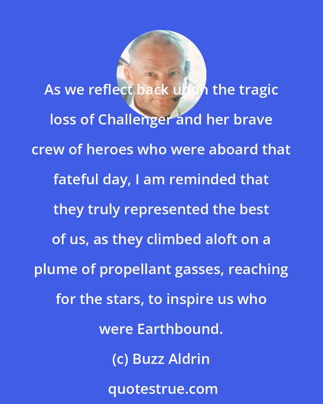 Buzz Aldrin: As we reflect back upon the tragic loss of Challenger and her brave crew of heroes who were aboard that fateful day, I am reminded that they truly represented the best of us, as they climbed aloft on a plume of propellant gasses, reaching for the stars, to inspire us who were Earthbound.