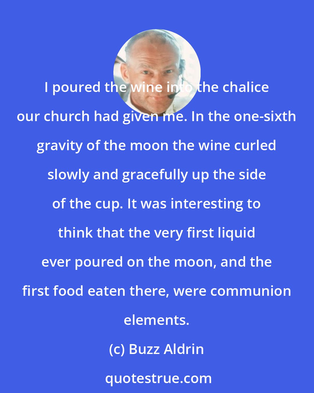 Buzz Aldrin: I poured the wine into the chalice our church had given me. In the one-sixth gravity of the moon the wine curled slowly and gracefully up the side of the cup. It was interesting to think that the very first liquid ever poured on the moon, and the first food eaten there, were communion elements.