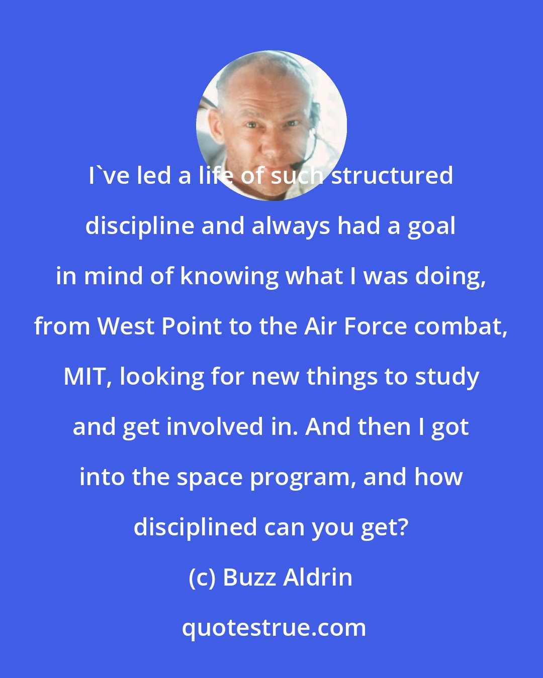 Buzz Aldrin: I've led a life of such structured discipline and always had a goal in mind of knowing what I was doing, from West Point to the Air Force combat, MIT, looking for new things to study and get involved in. And then I got into the space program, and how disciplined can you get?