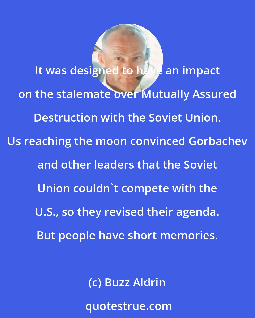 Buzz Aldrin: It was designed to have an impact on the stalemate over Mutually Assured Destruction with the Soviet Union. Us reaching the moon convinced Gorbachev and other leaders that the Soviet Union couldn't compete with the U.S., so they revised their agenda. But people have short memories.