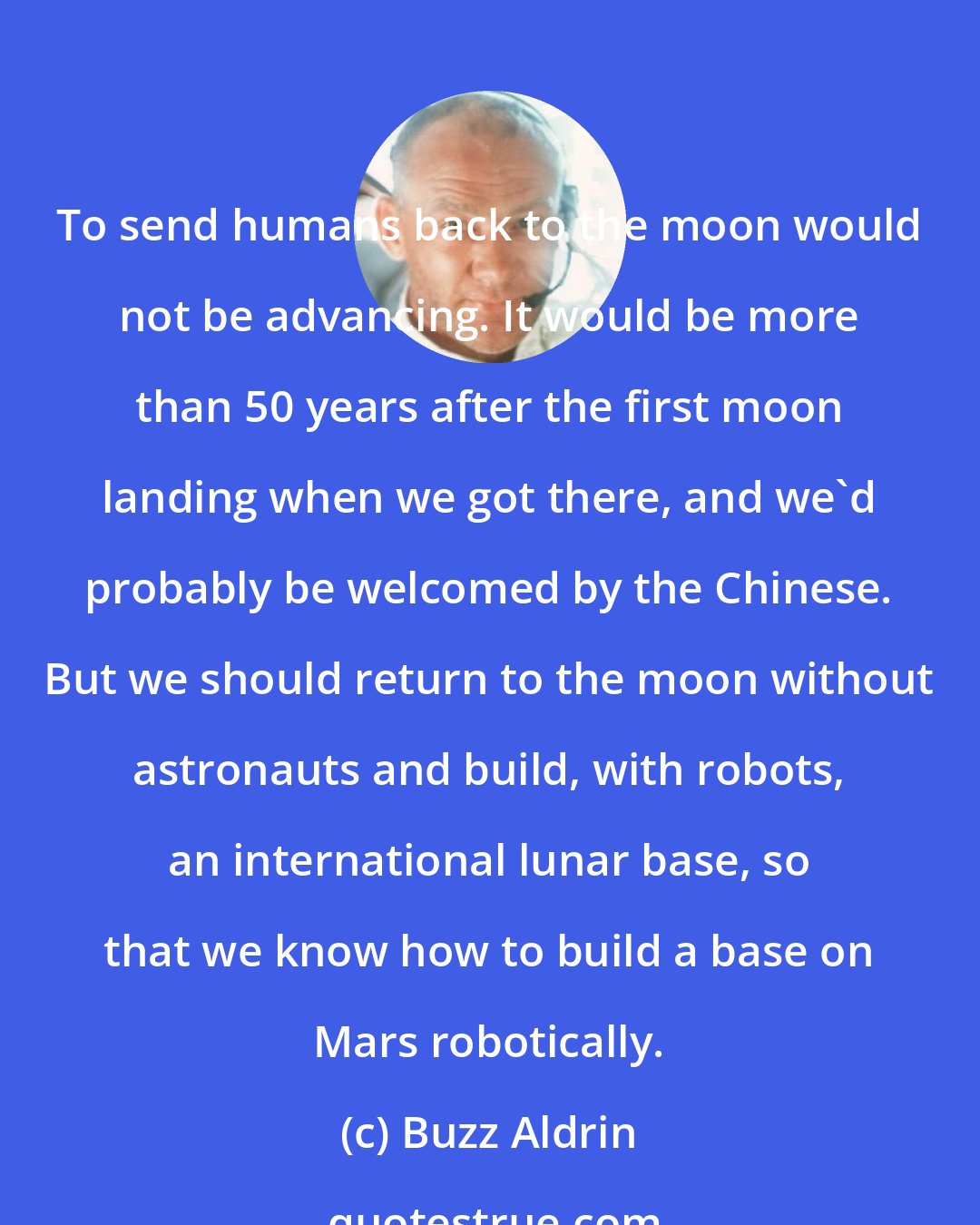 Buzz Aldrin: To send humans back to the moon would not be advancing. It would be more than 50 years after the first moon landing when we got there, and we'd probably be welcomed by the Chinese. But we should return to the moon without astronauts and build, with robots, an international lunar base, so that we know how to build a base on Mars robotically.