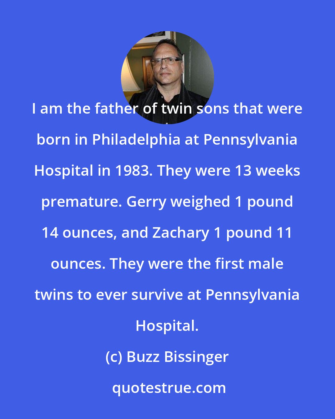 Buzz Bissinger: I am the father of twin sons that were born in Philadelphia at Pennsylvania Hospital in 1983. They were 13 weeks premature. Gerry weighed 1 pound 14 ounces, and Zachary 1 pound 11 ounces. They were the first male twins to ever survive at Pennsylvania Hospital.